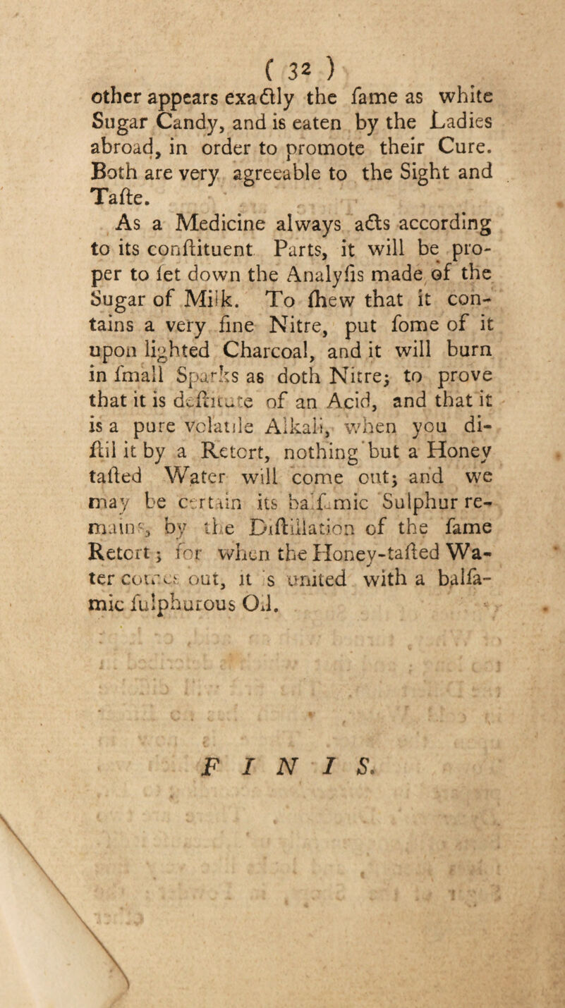 other appears exadly the fame as white Sugar Candy, and is eaten by the Ladies abroad, in order to promote their Cure. Both are very agreeable to the Sight and Tafte. As a Medicine always a£ls according to its conflituent Parts, it will be pro¬ per to let down the Analyfis made of the Sugar of Milk. To fhew that it con¬ tains a very fine Nitre, put fome of it upon lighted Charcoal, and it will burn in fmall Sparks as doth Nitre; to prove that it is dcfiuùte of an Acid, and that it is a pure vclaiile Alkali, when you di- ftil it by a Retort, nothing but a Honey tailed Water will come cut; and we may be c^rttin its ha'Lmic Sulphur re¬ main.s by the Diftiilation of the fame Retort; for when the Honey-tailed Wa¬ ter cote out, it s united with a balfa- mic fulphurous OJ. FINIS. \ \ \