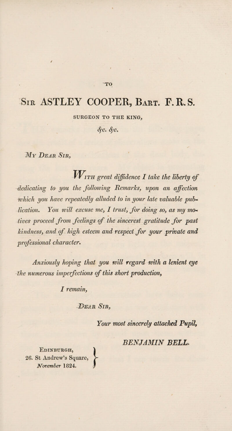 / TO Sir ASTLEY COOPER, Bart. F. R. S. SURGEON TO THE KING, fyc. fyc. My Dear Sir, rr ITH great diffidence I take the liberty of dedicating to you the following Remarks, upon an affection which you have repeatedly alluded to in your late valuable pub- lication. You will excuse me, I trust, for doing so, as my mo-* tives proceed from feelings of the sincerest gratitude for past kindness, and of high esteem and respect for your private and professional character. Anxiously hoping that you will regard with a lenient eye the numerous imperfections of this short production, I remain, Dear Sir, Your most sincerely attacked Pupil, Edinburgh, 20. St Andrew’s Square November 1824. BENJAMIN BELL.