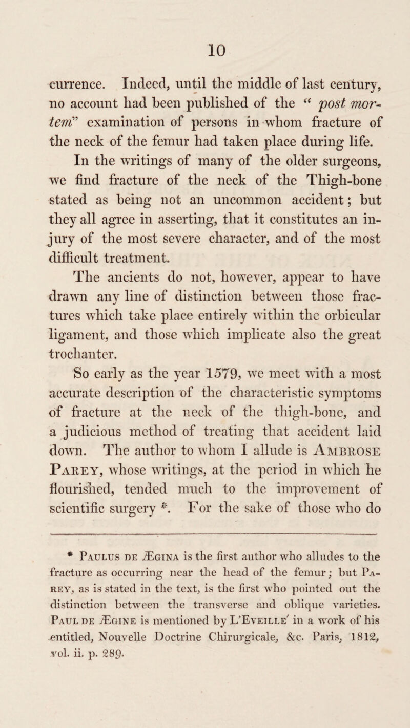 currence. Indeed, until the middle of last century, no account had been published of the “ post mor- teiitf examination of persons in whom fracture of the neck of the femur had taken place during life. In the writings of many of the older surgeons, we find fracture of the neck of the Thigh-bone stated as being not an uncommon accident; but they all agree in asserting, that it constitutes an in¬ jury of the most severe character, and of the most difficult treatment. The ancients do not, however, appear to have drawn any line of distinction between those frac¬ tures which take place entirely within the orbicular ligament, and those which implicate also the great trochanter. So early as the year 1579, we meet with a most accurate description of the characteristic symptoms of fracture at the neck of the thigh-bone, and a judicious method of treating that accident laid down. The author to whom I allude is Ambrose Parey, whose writings, at the period in which he flourished, tended much to the improvement of scientific surgery *. For the sake of those who do * Paulus de ^Egina is the first author who alludes to the fracture as occurring near the head of the femur; but Pa¬ rey, as is stated in the text, is the first who pointed out the distinction between the transverse and oblique varieties. Paul de ./Egine is mentioned by L/Eveille' in a work of his entitled, Nouvelle Doctrine Clururgicale, &c. Paris, 1812, vol. ii. p. 289-