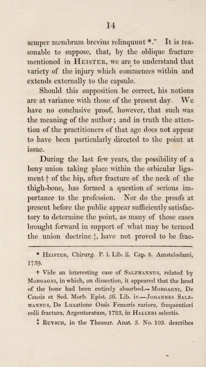 semper membrum brevius relinquunt It is rea¬ sonable to suppose, that, by the oblique fracture mentioned in Heister, we are to understand that * variety of the injury which commences within and extends externally to the capsule. Should this supposition be correct, his notions are at variance with those of the present day, We have no conclusive proof, however, that such was the meaning of the author; and in truth the atten¬ tion of the practitioners of that age does not appear to have been particularly directed to the point at issue. During the last few years, the possibility of a bony union taking place within the orbicular liga¬ ment f of the hip, after fracture of the neck of the thigh-bone, has formed a question of serious im¬ portance to the profession. Nor do the proofs at present before the public appear sufficiently satisfac¬ tory to determine the point, as many of those cases brought forward in support of what may be termed the union doctrine have not proved to be frac- * Heister, Chirurg. P. i. Lib. ii. Cap. 8. Amstelodami, 1739. t Vide an interesting case of Salzmannus, related by Morgagni, in which, on dissection, it appeared that the head of the bone had been entirely absorbed.— Morgagni, De Causis et Sed. Morb. Epist. 56. Lib. iv.—Johannes Salz¬ mannus, De Luxatione Ossis Femoris rariore, frequentiori colli fractura, Argentoratum, 1723, in Halleri selectis. + Ruysch, in the Thesaur. Anat. 3. No. 103. describes