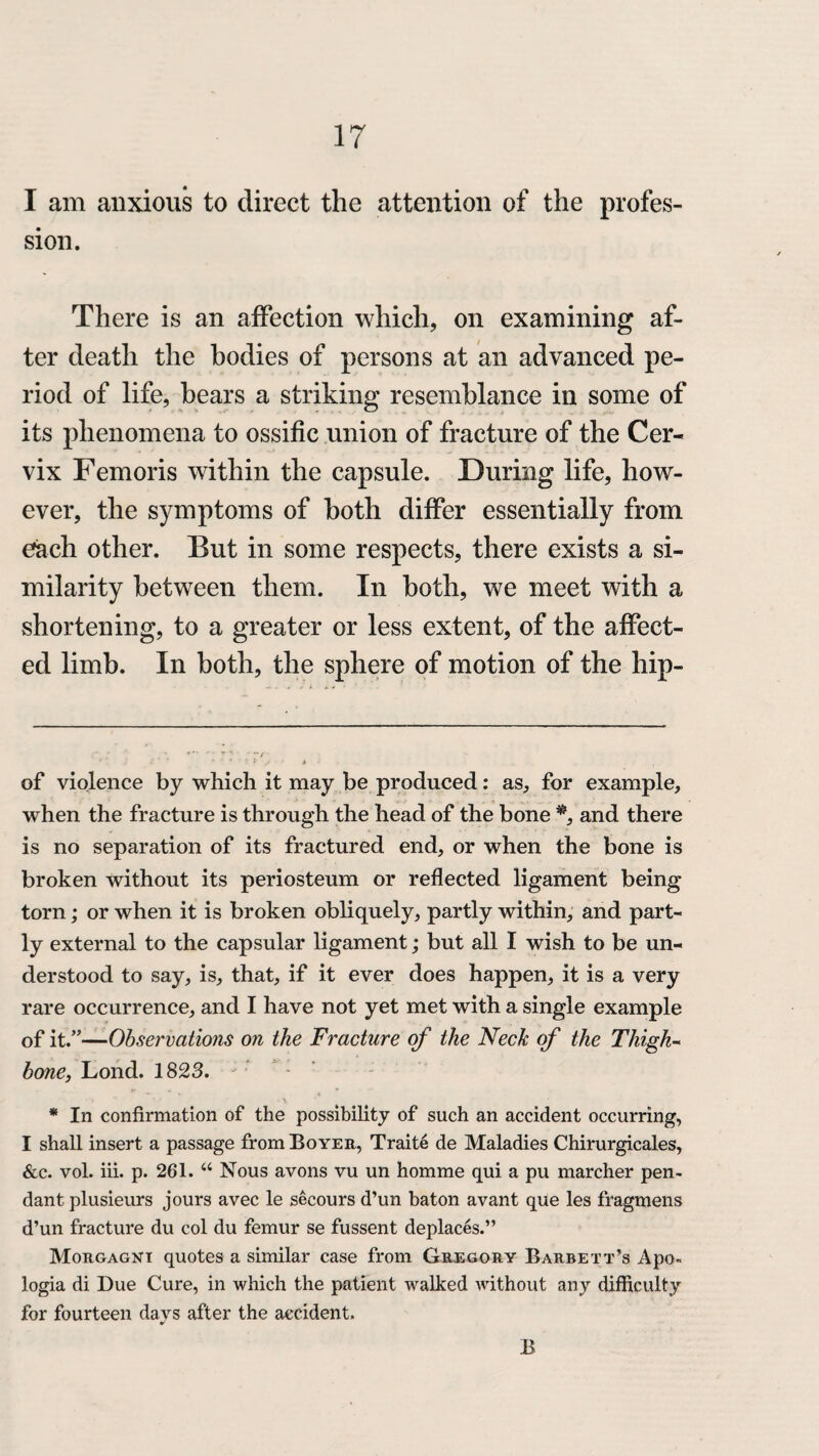 I am anxious to direct the attention of the profes¬ sion. There is an affection which, on examining af¬ ter death the bodies of persons at an advanced pe¬ riod of life, hears a striking resemblance in some of its phenomena to ossific union of fracture of the Cer¬ vix Femoris within the capsule. During life, how¬ ever, the symptoms of both differ essentially from each other. But in some respects, there exists a si¬ milarity between them. In both, we meet with a shortening, to a greater or less extent, of the affect¬ ed limb. In both, the sphere of motion of the hip- of violence by which it may be produced: as, for example, when the fracture is through the head of the bone * *, and there is no separation of its fractured end, or when the bone is broken without its periosteum or reflected ligament being torn; or when it is broken obliquely, partly within, and part¬ ly external to the capsular ligament; but all I wish to be un¬ derstood to say, is, that, if it ever does happen, it is a very rare occurrence, and I have not yet met with a single example of it.”—Observations on the Fracture of the Neck of the Thigh¬ bone, Lond. 1823. * In confirmation of the possibility of such an accident occurring, I shall insert a passage from Boyer, Traite de Maladies Chirurgicales, &c. vol. iii. p. 261. “ Nous avons vu un homme qui a pu marcher pen¬ dant plusieurs jours avec le secours d’un baton avant que les fragmens d’un fracture du col du femur se fussent deplaces.” Morgagni quotes a similar case from Gregory Barbett’s Apo¬ logia di Due Cure, in which the patient walked without any difficulty for fourteen days after the accident. B