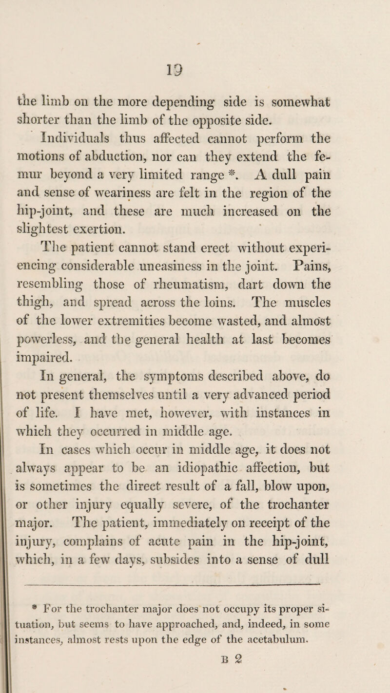 the limb on the more depending side is somewhat shorter than the limb of the opposite side. Individuals thus affected cannot perform the motions of abduction, nor can they extend the fe¬ mur beyond a very limited range *. A dull pain and sense of weariness are felt in the region of the hip-joint, and these are much increased on the slightest exertion. The patient cannot stand erect without experi¬ encing considerable uneasiness in the joint. Pains, resembling those of rheumatism, dart down the thigh, and spread across the loins. The muscles of the lower extremities become wasted, and almost powerless, and the general health at last becomes impaired. In general, the symptoms described above, do not present themselves until a very advanced period of life. I have met, however, with instances in which they occurred in middle age. In cases which occur in middle age, it does not always appear to be an idiopathic affection, but is sometimes the direct result of a fall, blow upon, or other injury equally severe, of the trochanter major. The patient, immediately on receipt of the injury, complains of acute pain in the hip-joint, which, in a few days, subsides into a sense of dull • For the trochanter major does not occupy its proper si¬ tuation, but seems to have approached, and, indeed, in some instances, almost rests upon the edge of the acetabulum. B 2