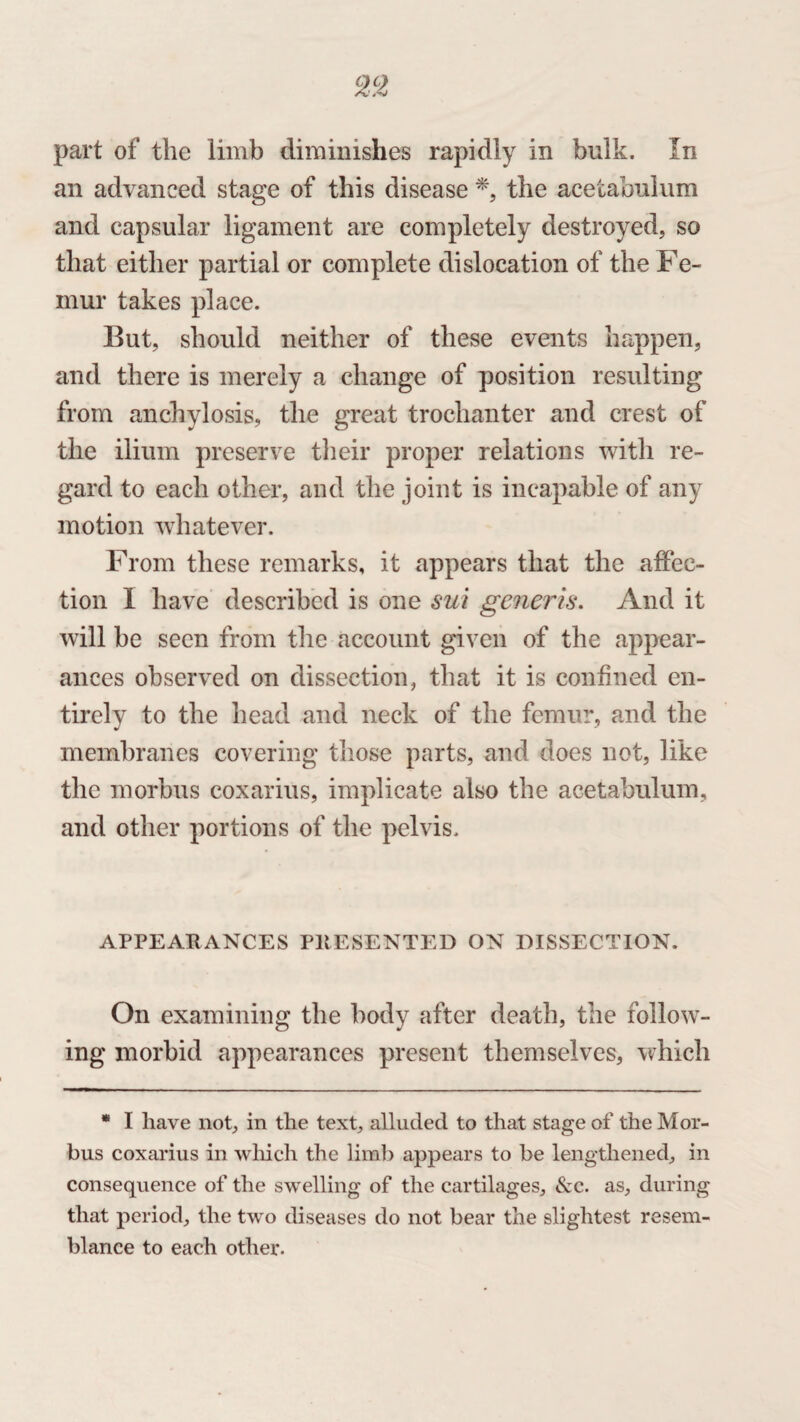 an advanced stage of this disease *, the acetabulum and capsular ligament are completely destroyed, so that either partial or complete dislocation of the Fe¬ mur takes place. But, should neither of these events happen, and there is merely a change of position resulting from anchylosis, the great trochanter and crest of the ilium preserve their proper relations with re¬ gard to each other, and the joint is incapable of any motion whatever. From these remarks, it appears that the affec¬ tion I have described is one sui generis. And it will be seen from the account given of the appear¬ ances observed on dissection, that it is confined en¬ tirely to the head and neck of the femur, and the membranes covering those parts, and does not, like the morbus coxarius, implicate also the acetabulum, and other portions of the pelvis. APPEARANCES PRESENTED ON DISSECTION. On examining the body after death, the follow¬ ing morbid appearances present themselves, which * I have not, in the text, alluded to that stage of the Mor¬ bus coxarius in which the limb appears to be lengthened, in consequence of the swelling of the cartilages, &c. as, during that period, the two diseases do not bear the slightest resem¬ blance to each other.