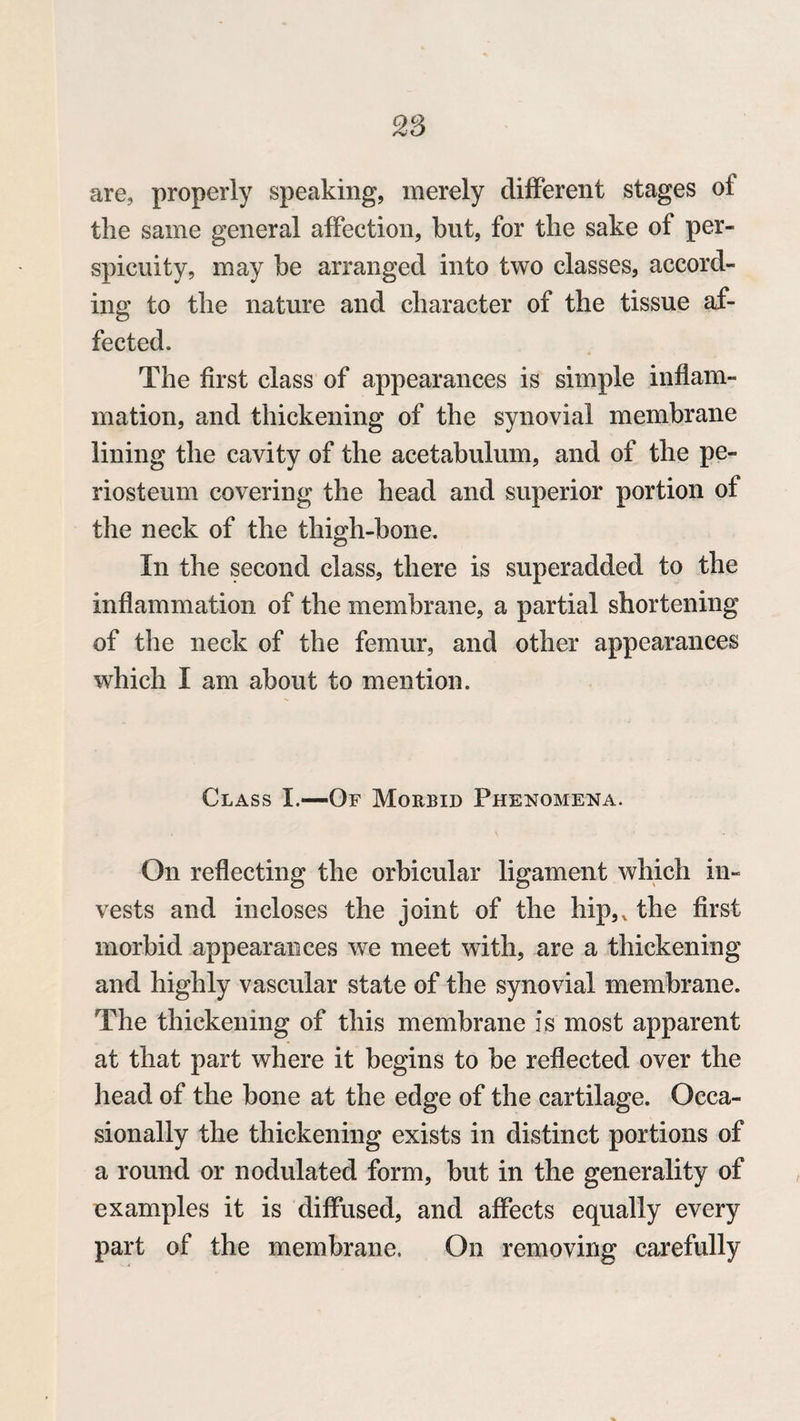 28 are, properly speaking, merely different stages of the same general affection, but, for the sake of per¬ spicuity, may be arranged into two classes, accord¬ ing to the nature and character of the tissue af¬ fected. The first class of appearances is simple inflam¬ mation, and thickening of the synovial membrane lining the cavity of the acetabulum, and of the pe¬ riosteum covering the head and superior portion of the neck of the thigh-bone. In the second class, there is superadded to the inflammation of the membrane, a partial shortening of the neck of the femur, and other appearances which I am about to mention. Class I.—Of Morbid Phenomena. On reflecting the orbicular ligament which in¬ vests and incloses the joint of the hip,, the first morbid appearances we meet with, are a thickening and highly vascular state of the synovial membrane. The thickening of this membrane is most apparent at that part where it begins to be reflected over the head of the bone at the edge of the cartilage. Occa¬ sionally the thickening exists in distinct portions of a round or nodulated form, but in the generality of examples it is diffused, and affects equally every part of the membrane. On removing carefully