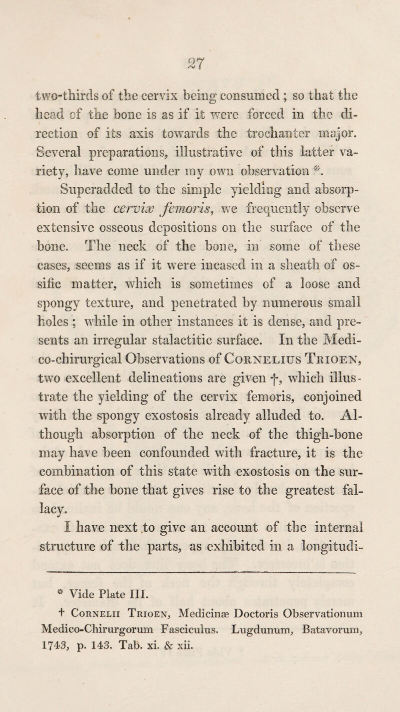 two-thirds of the cervix being consumed ; so that the head of the bone is as if it were forced in the di¬ rection of its axis towards the trochanter major. Several preparations, illustrative of this latter va¬ riety, have come under my own observation Superadded to the simple yielding and absorp¬ tion of the cervix femoris, we frequently observe extensive osseous depositions on the surface of the bone. The neck of the bone, in some of these cases, seems as if it were incased in a sheath of os~ side matter, which is sometimes of a loose and spongy texture, and penetrated by numerous small holes ; while in other instances it is dense, and pre¬ sents an irregular stalactitic surface. In the Medi- co-chirurgical Observations of Cornelius Trioen, two excellent delineations are given f, which illus¬ trate the yielding of the cervix femoris, conjoined with the spongy exostosis already alluded to. Al¬ though absorption of the neck of the thigh-bone may have been confounded with fracture, it is the combination of this state with exostosis on the sur¬ face of the bone that gives rise to the greatest fal¬ lacy. I have next .to give an account of the internal structure of the parts, as exhibited in a longitudi- * Vide Plate III. t Cornelii Trioen, Medicinse Doctoris Observationum Medico-Chirurgorum Fasciculus. Lugdunum, Batavorum, 1743, p. 143, Tab. xi. & xii.