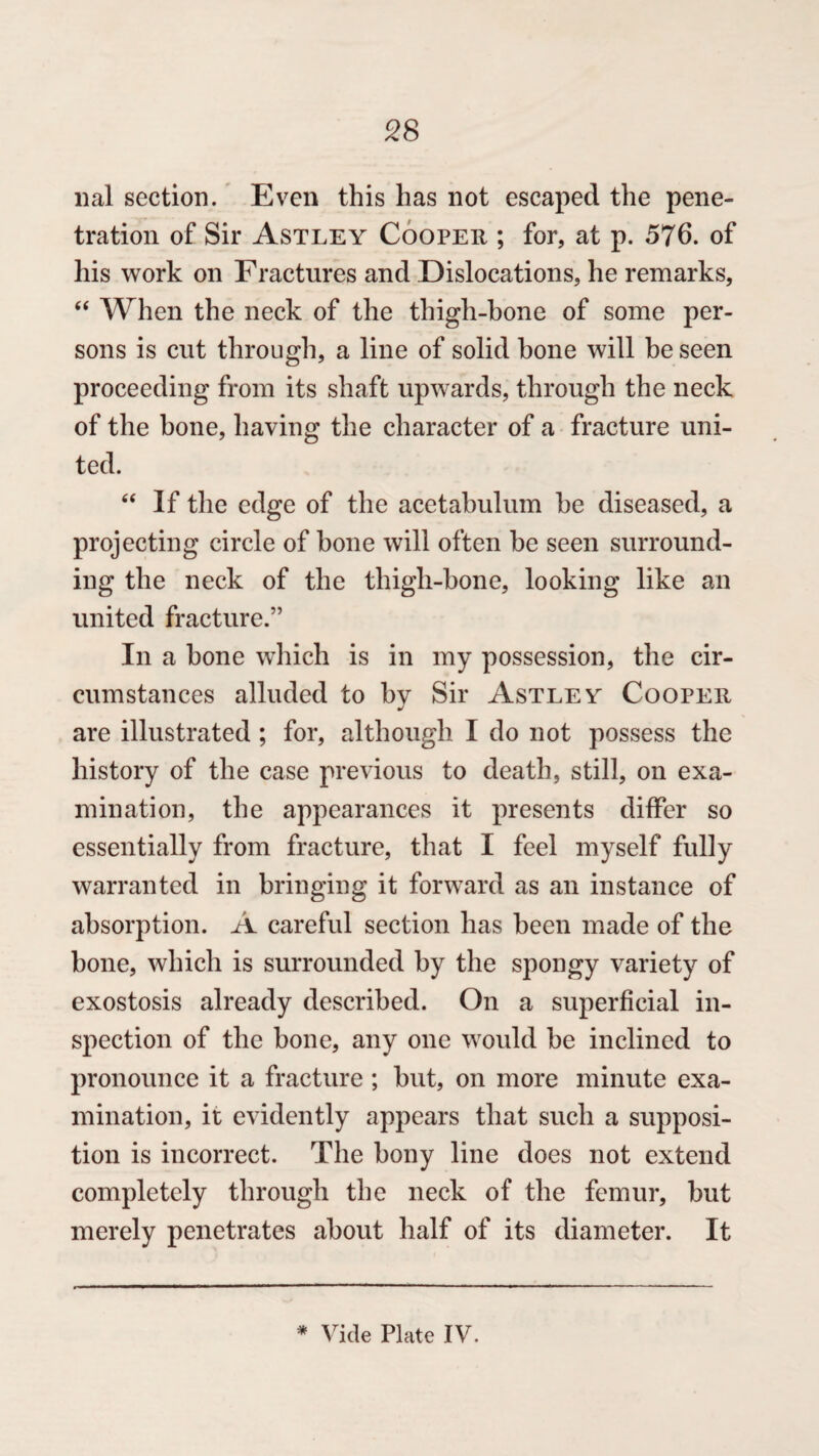 lial section. Even this has not escaped the pene¬ tration of Sir Astley Cooper ; for, at p. 576. of his work on Fractures and Dislocations, he remarks, “ When the neck of the thigh-bone of some per¬ sons is cut through, a line of solid bone will he seen proceeding from its shaft upwards, through the neck of the bone, having the character of a fracture uni¬ ted. “ If the edge of the acetabulum he diseased, a projecting circle of hone will often be seen surround¬ ing the neck of the thigh-bone, looking like an united fracture.” In a bone which is in my possession, the cir¬ cumstances alluded to bv Sir Astley Cooper j are illustrated ; for, although I do not possess the history of the case previous to death, still, on exa¬ mination, the appearances it presents differ so essentially from fracture, that I feel myself fully warranted in bringing it forward as an instance of absorption. A careful section has been made of the bone, which is surrounded by the spongy variety of exostosis already described. On a superficial in¬ spection of the bone, any one would be inclined to pronounce it a fracture ; but, on more minute exa¬ mination, it evidently appears that such a supposi¬ tion is incorrect. The bony line does not extend completely through the neck of the femur, but merely penetrates about half of its diameter. It * Vide Plate IV.