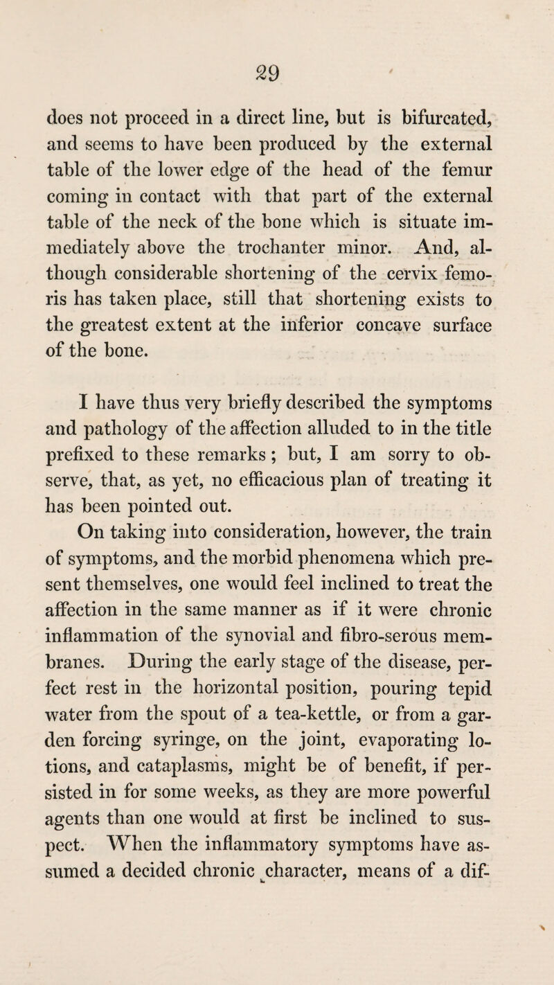 does not proceed in a direct line, but is bifurcated, and seems to have been produced by the external table of the lower edge of the head of the femur coming in contact with that part of the external table of the neck of the hone which is situate im¬ mediately above the trochanter minor. And, al¬ though considerable shortening of the cervix femo- ris has taken place, still that shortening exists to the greatest extent at the inferior concave surface of the bone. I have thus very briefly described the symptoms and pathology of the affection alluded to in the title prefixed to these remarks; but, I am sorry to ob¬ serve, that, as yet, no efficacious plan of treating it has been pointed out. On taking into consideration, however, the train of symptoms, and the morbid phenomena which pre¬ sent themselves, one would feel inclined to treat the affection in the same manner as if it were chronic inflammation of the synovial and fibro-serous mem¬ branes. During the early stage of the disease, per¬ fect rest in the horizontal position, pouring tepid water from the spout of a tea-kettle, or from a gar¬ den forcing syringe, on the joint, evaporating lo¬ tions, and cataplasms, might be of benefit, if per¬ sisted in for some weeks, as they are more powerful agents than one would at first be inclined to sus¬ pect. When the inflammatory symptoms have as¬ sumed a decided chronic character, means of a dif- i