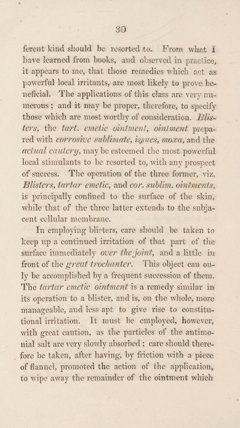 ferent kind should be resorted to. From what 1 have learned from books, and observed in practice, it appears to me, that those remedies which act as powerful local irritants, are most likely to prove be¬ neficial. The applications of this class are very nu¬ merous ; and it may be proper, therefore, to specify those which are most worthy of consideration. Blis¬ ters, the tart. emetic ointment, ointment prepa¬ red with corrosive sublimate, issues, mooca, and the actual cautery, maybe esteemed the most powerful local stimulants to be resorted to, with any prospect of success. The operation of the three former, viz. Blisters, tartar emetic, and cor. sublim. ointments, is principally confined to the surface of the skin, while that of the three latter extends to the subja¬ cent cellular membrane. In employing blisters, care should be taken to keep up a continued irritation of that part of the surface immediately over the joint, and a little in front of the great trochanter. This object can on¬ ly be accomplished by a frequent succession of them. The tartar emetic ointment is a remedy similar in its operation to a blister, and is, on the whole, more manageable, and less apt to give rise to constitu¬ tional irritation. It must be employed, however, with great caution, as the particles of the antimo- nial salt are very slowly absorbed ; care should there¬ fore be taken, after having, by friction with a piece of flannel, promoted the action of the application, to wipe away the remainder of the ointment which