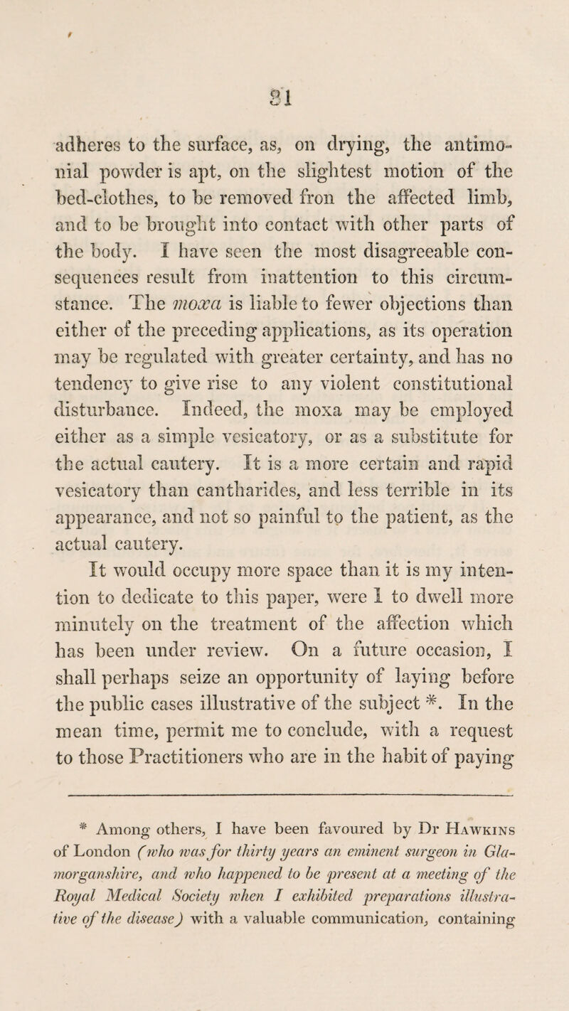 adheres to the surface, as, on drying, the antimo- liial powder is apt, on the slightest motion of the bed-clothes, to he removed fron the affected limb, and to he brought into contact with other parts of the body. I have seen the most disagreeable con¬ sequences result from inattention to this circum¬ stance. The mooca is liable to fewer objections than either of the preceding applications, as its operation may be regulated with greater certainty, and has no tendency to give rise to any violent constitutional disturbance. Indeed, the moxa may be employed either as a simple vesicatory, or as a substitute for the actual cautery. It is a more certain and rapid vesicatory than cantharides, and less terrible in its appearance, and not so painful to the patient, as the actual cautery. It would occupy more space than it is my inten¬ tion to dedicate to this paper, were I to dwell more minutely on the treatment of the affection which has been under review. On a future occasion, I shall perhaps seize an opportunity of laying before the public cases illustrative of the subject *. In the mean time, permit me to conclude, with a request to those Practitioners who are in the habit of paying * Among others, I have been favoured by Dr Hawkins of London (who was for thirty years an eminent surgeon in Gla¬ morganshire, and who happened to he present at a meeting of the Royal Medical Society when I exhibited preparations illustra¬ tive of the disease) with a valuable communication, containing