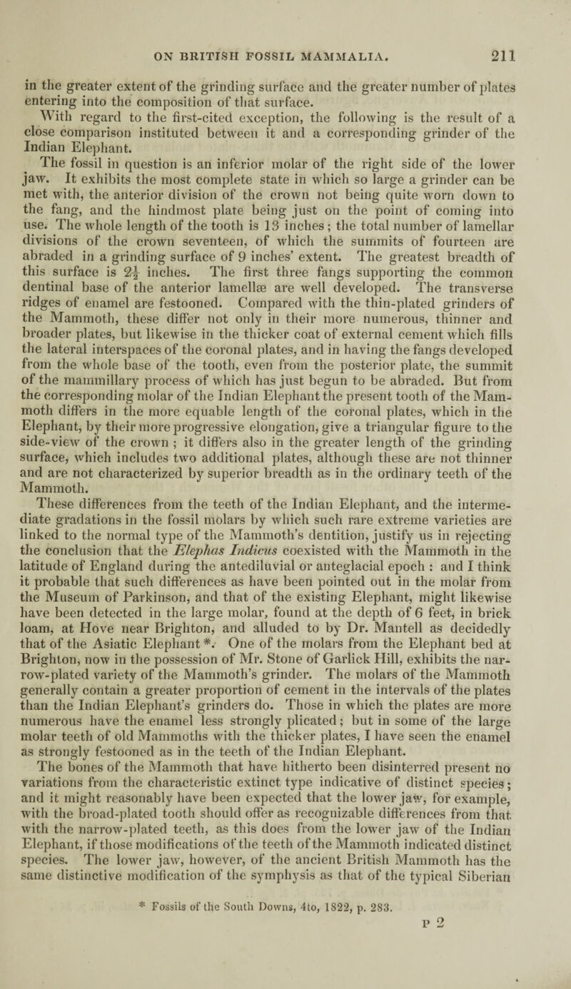 in the greater extent of the grinding surface and the greater number of plates entering into the composition of that surface. With regard to the first-cited exception, the following is the result of a close comparison instituted between it and a corresponding grinder of the Indian Elephant. The fossil in question is an inferior molar of the right side of the lower jaw. It exhibits the most complete state in which so large a grinder can be met with, the anterior division of the crown not being quite worn down to the fang, and the hindmost plate being just on the point of coming into use. The whole length of the tooth is 13 inches ; the total number of lamellar divisions of the crown seventeen, of which the summits of fourteen are abraded in a grinding surface of 9 inches’ extent. The greatest breadth of this surface is c2,\ inches. The first three fangs supporting the common dentinal base of the anterior lamellae are well developed. The transverse ridges of enamel are festooned. Compared with the thin-plated grinders of the Mammoth, these differ not only in their more numerous, thinner and broader plates, but likewise in the thicker coat of external cement which fills the lateral interspaces of the coronal plates, and in having the fangs developed from the whole base of the tooth, even from the posterior plate, the summit of the mammillary process of which has just begun to be abraded. But from the corresponding molar of the Indian Elephant the present tooth of the Mam¬ moth differs in the more equable length of the coronal plates, which in the Elephant, by their more progressive elongation, give a triangular figure to the side-view of the crown ; it differs also in the greater length of the grinding surface, which includes two additional plates, although these are not thinner and are not characterized by superior breadth as in the ordinary teeth of the Mammoth. These differences from the teeth of the Indian Elephant, and the interme¬ diate gradations in the fossil molars by which such rare extreme varieties are linked to the normal type of the Mammoth’s dentition, justify us in rejecting the conclusion that the Elephas Indicus coexisted with the Mammoth in the latitude of England during the antediluvial or anteglacial epoch : and I think it probable that such differences as have been pointed out in the molar from the Museum of Parkinson, and that of the existing Elephant, might likewise have been detected in the large molar, found at the depth of 6 feet, in brick loam, at Hove near Brighton, and alluded to by Dr. Mantell as decidedly that of the Asiatic Elephant *.• One of the molars from the Elephant bed at Brighton, now in the possession of Mr. Stone of Garlick Hill, exhibits the nar¬ row-plated variety of the Mammoth’s grinder. The molars of the Mammoth generally contain a greater proportion of cement in the intervals of the plates than the Indian Elephant’s grinders do. Those in which the plates are more numerous have the enamel less strongly plicated; but in some of the large molar teeth of old Mammoths with the thicker plates, I have seen the enamel as strongly festooned as in the teeth of the Indian Elephant. The bones of the Mammoth that have hitherto been disinterred present no variations from the characteristic extinct type indicative of distinct species; and it might reasonably have been expected that the lower jaw, for example, with the broad-plated tooth should offer as recognizable differences from that with the narrow-plated teeth, as this does from the lower jaw of the Indian Elephant, if those modifications of the teeth of the Mammoth indicated distinct species. The lower jaw, however, of the ancient British Mammoth has the same distinctive modification of the symphysis as that of the typical Siberian p 2 * Fossils of the South Downs, 4to, 1822, p. 283.