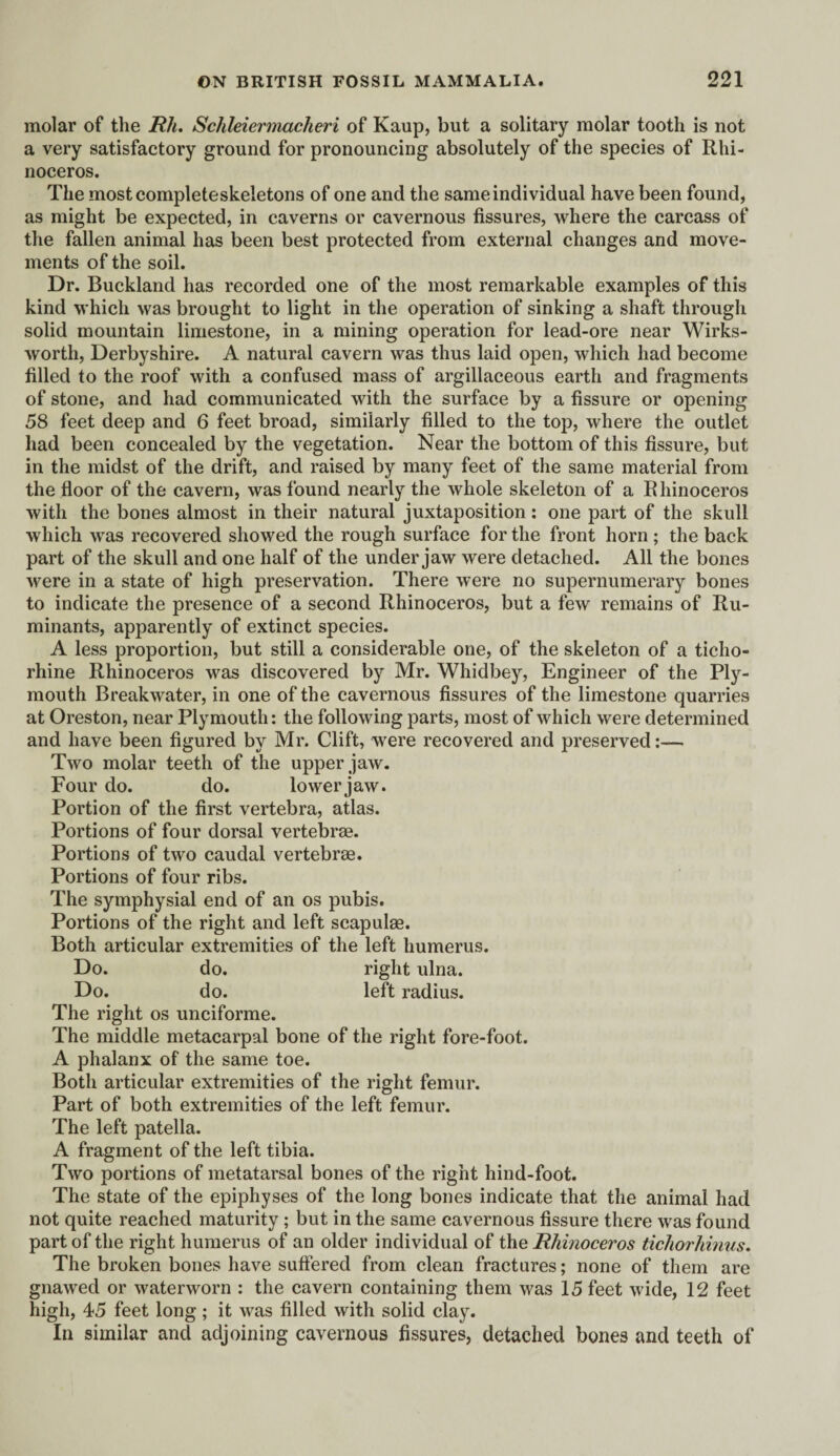 molar of the Rh. Schleiermacheri of Kaup, but a solitary molar tooth is not a very satisfactory ground for pronouncing absolutely of the species of Rhi¬ noceros. The mostcompleteskeletons of one and the same individual have been found, as might be expected, in caverns or cavernous fissures, where the carcass of the fallen animal has been best protected from external changes and move¬ ments of the soil. Dr. Buckland has recorded one of the most remarkable examples of this kind which was brought to light in the operation of sinking a shaft through solid mountain limestone, in a mining operation for lead-ore near Wirks- worth, Derbyshire. A natural cavern was thus laid open, which had become filled to the roof with a confused mass of argillaceous earth and fragments of stone, and had communicated with the surface by a fissure or opening 58 feet deep and 6 feet broad, similarly filled to the top, where the outlet had been concealed by the vegetation. Near the bottom of this fissure, but in the midst of the drift, and raised by many feet of the same material from the floor of the cavern, was found nearly the whole skeleton of a Rhinoceros with the bones almost in their natural juxtaposition: one part of the skull which was recovered showed the rough surface for the front horn ; the back part of the skull and one half of the under jaw were detached. All the bones were in a state of high preservation. There were no supernumerary bones to indicate the presence of a second Rhinoceros, but a few remains of Ru¬ minants, apparently of extinct species. A less proportion, but still a considerable one, of the skeleton of a ticho- rhine Rhinoceros was discovered by Mr. Whidbey, Engineer of the Ply¬ mouth Breakwater, in one of the cavernous fissures of the limestone quarries at Oreston, near Plymouth: the following parts, most of which were determined and have been figured by Mr. Clift, were recovered and preserved:— Two molar teeth of the upper jaw. Four do. do. lower jaw. Portion of the first vertebra, atlas. Portions of four dorsal vertebrae. Portions of two caudal vertebrae. Portions of four ribs. The symphysial end of an os pubis. Portions of the right and left scapulae. Both articular extremities of the left humerus. Do. do. right ulna. Do. do. left radius. The right os unciforme. The middle metacarpal bone of the right fore-foot. A phalanx of the same toe. Both articular extremities of the light femur. Part of both extremities of the left femur. The left patella. A fragment of the left tibia. Two portions of metatarsal bones of the right hind-foot. The state of the epiphyses of the long bones indicate that the animal had not quite reached maturity; but in the same cavernous fissure there was found part of the right humerus of an older individual of the Rhinoceros tichorhinus. The broken bones have suffered from clean fractures; none of them are gnawed or waterworn : the cavern containing them was 15 feet wide, 12 feet high, 45 feet long ; it was filled with solid clay. In similar and adjoining cavernous fissures, detached bones and teeth of