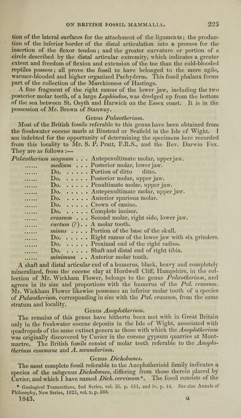 tion of the lateral surfaces for the attachment of the ligaments; the produc¬ tion of the inferior border of the distal articulation into a process for the insertion of the flexor tendon ; and the greater curvature or portion of a circle described by the distal articular extremity, which indicates a greater extent and freedom of flexion and extension of the toe than the cold-blooded reptiles possess; all prove the fossil to have belonged to the more agile, warmer-blooded and higher organized Pachyderm. This fossil phalanx forms part of the collection of the Marchioness of Hastings. A fine fragment of the right ramus of the lower jaw, including the two posterior molar teeth, of a large Lophiodon, was dredged up from the bottom of the sea between St. Osyth and Harwich on the Essex coast. It is in the possession of Mr. Brown of Stanway. Genus Palceotherium. Most of the British fossils referable to this genus have been obtained from the freshwater eocene marls at Binstead or Seafield in the Isle of Wight. I am indebted for the opportunity of determining the specimens here recorded from this locality to Mr. S. P. Pratt, F.R.S., and the Rev. Darwin Fox. They are as follows :— Palceotherium magnum . . . Antepenultimate molar, upper jaw. . medium , . . Posterior molar, lower jaw. . Do.Portion of ditto ditto. . Do.Posterior molar, upper jaw. . Do.Penultimate molar, upper jaw. . Do.Antepenultimate molar, upper jaw. . Do.Anterior spurious molar. . Do.Crown of canine. . Do.Complete incisor. . crassum . . . Second molar, right side, lower jaw. . curium (?) . . A molar tooth. . minus .... Portion of the base of the skull. . Do.Right ramus of the lower jaw with six grinders. . Do.Proximal end of the right radius. . Do.Shaft and distal end of right tibia. . minimum . . Anterior molar tooth. A shaft and distal articular end of a humerus, black, heavy and completely mineralized, from the eocene clay at Plordwell Cliff, Plampshire, in the col¬ lection of Mr. Wickham Flower, belongs to the genus Palceotherium, and agrees in its size and proportions with the humerus of the Pal. crassum. Mr. Wickham Flower likewise possesses an inferior molar tooth of a species of Palceotherium, corresponding in size with the Pal. crassum, from the same stratum and locality. Genus Anoplotherium. The remains of this genus have hitherto been met with in Great Britain only in the freshwater eocene deposits in the Isle of Wight, associated with quadrupeds of the same extinct genera as those with which the Anoplotherium was originally discovered by Cuvier in the eocene gypsum quarries at Mont¬ martre. The British fossils consist of molar teeth referable to the Anoplo¬ therium commune and A. secundarium. Genus Dichobunes. The most complete fossil referable to the Anoplotlierioid family indicates a species of the subgenus Pichobunes, differing from those therein placed by Cuvier, and which I have named Pich. cervinum*. The fossil consists of the * Geological Transactions, 2nd Series, vol. iii. p. 451, and iv. p. 44. See also Annals of Philosophy, New Series, 1825, vol. x. p. 360. 1843. a