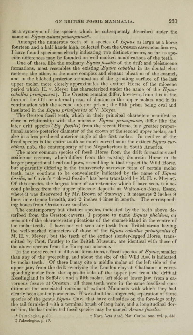 as a synonym of the species which he subsequently described under the name of Equus asinus primigenius*. Amongst the numerous teeth of a species of Equus, as large as a horse fourteen and a half hands high, collected from the Oreston cavernous fissures, I have found specimens clearly indicating two distinct species, so far as spe¬ cific differences may be founded on well-marked modifications of the teeth. One of these, like the ordinary Equus fossilis of the drift and pleistocene formations, most resembles the existing Equus caballus in its dental cha¬ racters ; the other, in the more complex and elegant plication of the enamel, and in the bilobed posterior termination of the grinding surface of the last upper molar, more closely approximates the extinct Horse of the miocene period which H. v. Meyer has characterized under the name of the Equus caballus primigenius]'. The Oreston remains differ, however, from this in the form of the fifth or internal prism of dentine in the upper molars, and in its continuation with the second anterior prism ; the fifth prism being oval and insulated in the Equus primigenius of V. Meyer. The Oreston fossil teeth, which in their principal characters manifest so close a relationship with the miocene Equus primigenius, differ like the later drift species (Eq. fossilis) from the recent Horse, in a greater propor¬ tional antero-posterior diameter of the crown of the second upper molar, and also in a less produced anterior angle of the first molar. In neither of the fossil species is the entire tooth so much curved as in the extinct Equus cur- videns, nob., the contemporary of the Megatherium in South America. The more common species of fossil Horse from the drift formations and ossiferous caverns, which differs from the existing domestic Horse in its larger proportional head and jaws, resembling in that respect the Wild Horse, but apparently differing in the transversely narrower form of certain molar teeth, may continue to be conveniently indicated by the name of Equus fossilis, as Cuvier’s “ cheval fossile ” has been translated by M. H. v, Meyer+. Of this species, the largest bone of an extremity which I have seen, is a se¬ cond phalanx from the upper pliocene deposits at Walton-on-Naze, Essex, where it was discovered by Mr. Brown of Stanway; it measures 2 inches 8 lines in extreme breadth, and 2 inches 4 lines in length. The correspond¬ ing bones from Oreston are smaller. The contemporary but distinct species, indicated by the teeth above de¬ scribed from the Oreston caverns, I propose to name Equus plicidens, on account of the characteristic plications of the enamel-island in the centre of the molar teeth. I have not yet seen any teeth from British strata having the well-marked characters of those of the Equus caballus primigenius of M. H. v. Meyer; but the teeth of the extinct slender-legged Horse, trans¬ mitted by Capt. Cautley to the British Museum, are identical with those of the above species from the European miocene. In the more recent or diluvial formations, a fossil species of Equus, smaller than any of the preceding, and about the size of the Wild Ass, is indicated by molar teeth. Of these I may cite a middle molar of the left side of the upper jaw, from the drift overlying the London clay at Chatham; a corre¬ sponding molar from the opposite side of the upper jaw, from the drift at Kesslingland in Suffolk ; anti a fifth molar, left side of lower jaw, from a ca¬ vernous fissure at Oreston : all these teeth were in the same fossilized con¬ dition as the associated remains of extinct Mammals with which they had clearly been contemporaneous. If we admit the subgeneric separation of those species of the genus Eqims, Cuv., that have callosities on the fore-legs only, the tail furnished with a terminal brush of long hair, and a longitudinal dor¬ sal line, the last indicated fossil species may be named Asinus fossilis. * Palaeologica, p. 80. f Nova Acta Acad. Nat. Curios, tom. xvi. p. 448. % Paloeologica, p. 79.