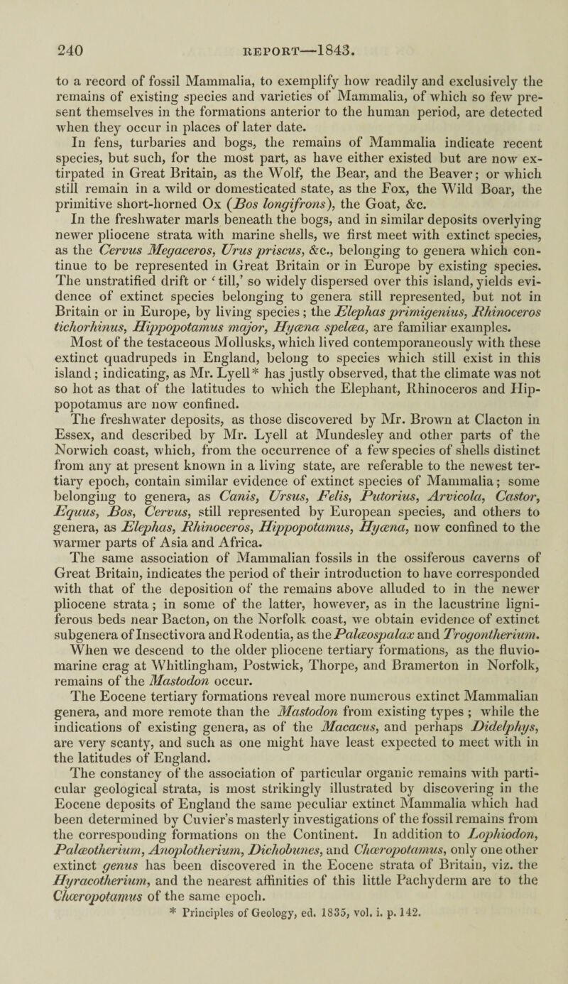to a record of fossil Mammalia, to exemplify how readily and exclusively the remains of existing species and varieties of Mammalia, of which so few pre¬ sent themselves in the formations anterior to the human period, are detected when they occur in places of later date. In fens, turbaries and bogs, the remains of Mammalia indicate recent species, but such, for the most part, as have either existed but are now ex¬ tirpated in Great Britain, as the Wolf, the Bear, and the Beaver; or which still remain in a wild or domesticated state, as the Fox, the Wild Boar, the primitive sliort-horned Ox (Bos longifrons), the Goat, &c. In the freshwater marls beneath the bogs, and in similar deposits overlying newer pliocene strata with marine shells, we first meet with extinct species, as the Cervus Megaceros, Urus priscus, &c., belonging to genera which con¬ tinue to be represented in Great Britain or in Europe by existing species. The unstratified drift or ‘ till,’ so widely dispersed over this island, yields evi¬ dence of extinct species belonging to genera still represented, but not in Britain or in Europe, by living species; the Elephas primigenius, Rhinoceros tichorhinns, Hippopotamus major, Hycena spelcea, are familiar examples. Most of the testaceous Mollusks, which lived contemporaneously with these extinct quadrupeds in England, belong to species which still exist in this island ; indicating, as Mr. Lyell* has justly observed, that the climate was not so hot as that of the latitudes to which the Elephant, Rhinoceros and Hip¬ popotamus are now confined. The freshwater deposits, as those discovered by Mr. Brown at Clacton in Essex, and described by Mr. Lyell at Mundesley and other parts of the Norwich coast, which, from the occurrence of a few species of shells distinct from any at present known in a living state, are referable to the newest ter¬ tiary epoch, contain similar evidence of extinct species of Mammalia; some belonging to genera, as Cards, Ursus, Felis, Putorius, Arvicola, Castor, Equus, Eos, Cervus, still represented by European species, and others to genera, as Elephas, Rhinoceros, Hippopotamus, Hycena, now confined to the warmer parts of Asia and Africa. The same association of Mammalian fossils in the ossiferous caverns of Great Britain, indicates the period of their introduction to have corresponded with that of the deposition of the remains above alluded to in the newer pliocene strata; in some of the latter, however, as in the lacustrine ligni- ferous beds near Bacton, on the Norfolk coast, we obtain evidence of extinct subgenera of Insectivora andRodentia, as the Palceospalax and Trogontherium. When we descend to the older pliocene tertiary formations, as the fluvio- inarine crag at Whitlingham, Postwick, Thorpe, and Bramerton in Norfolk, remains of the Mastodon occur. The Eocene tertiary formations reveal more numerous extinct Mammalian genera, and more remote than the Mastodon from existing types ; while the indications of existing genera, as of the Macacus, and perhaps Eidelphys, are very scanty, and such as one might have least expected to meet with in the latitudes of England. The constancy of the association of particular organic remains with parti¬ cular geological strata, is most strikingly illustrated by discovering in the Eocene deposits of England the same peculiar extinct Mammalia which had been determined by Cuvier’s masterly investigations of the fossil remains from the corresponding formations on the Continent. In addition to Lophiodon, Palceotherium, Anoplotherium, Eichobunes, and Cheeropotcimus, only one other extinct genus has been discovered in the Eocene strata of Britain, viz. the Hyracotherium, and the nearest affinities of this little Pachyderm are to the Chceropotamus of the same epoch. * Principles of Geology, eel. 1835, vol. i. p. 142.
