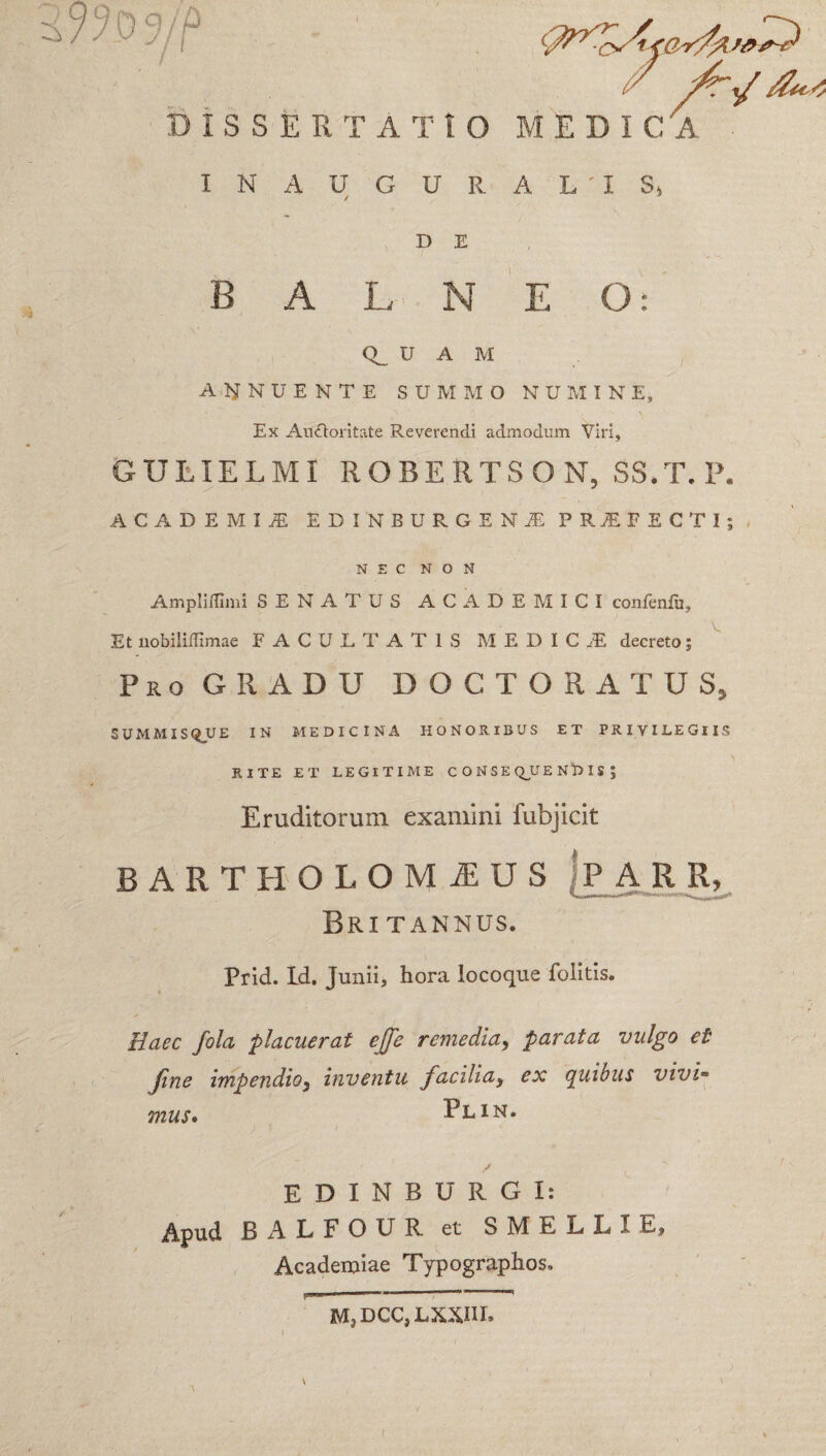 / /Tt/ DISSERTA T 10 MEDIC 'A INAUGURAL'IS, ✓ D E BALNEO: Q_ U A M ANNUENTE SUMMO NUMINE, Ex Auctoritate Reverendi admodum Viri, GULIELMI ROBERTSON, SS.T.P. ACADEMI* EDINBURGEN* PRSFECTI; NEC NON Ampliffimi SENATUS ACADEMICI confenfu. Et nobilillimae FACULTATIS MEDIC.E decreto; Pro GRADU DOCTORATUS, SUMMIS Q_U E IN MEDICINA HONORIBUS ET PRIVILEGIIS RITE ET LEGITIME CONSE Q_U E N D I S J * Eruditorum examini fubjicit BARTHOLOMIUS [P A R R, Britannus. Prid. Id. Junii, hora locoque folitis. Haec fola placuerat ejje remedia, parata vulgo et fine impendio} inventu facilia) ex quibus vivi* mus* Plin. EDINBURGI: Apud BALFOUR et S M E L L I E, Academiae Typographos. M3DCC,LXXIIL