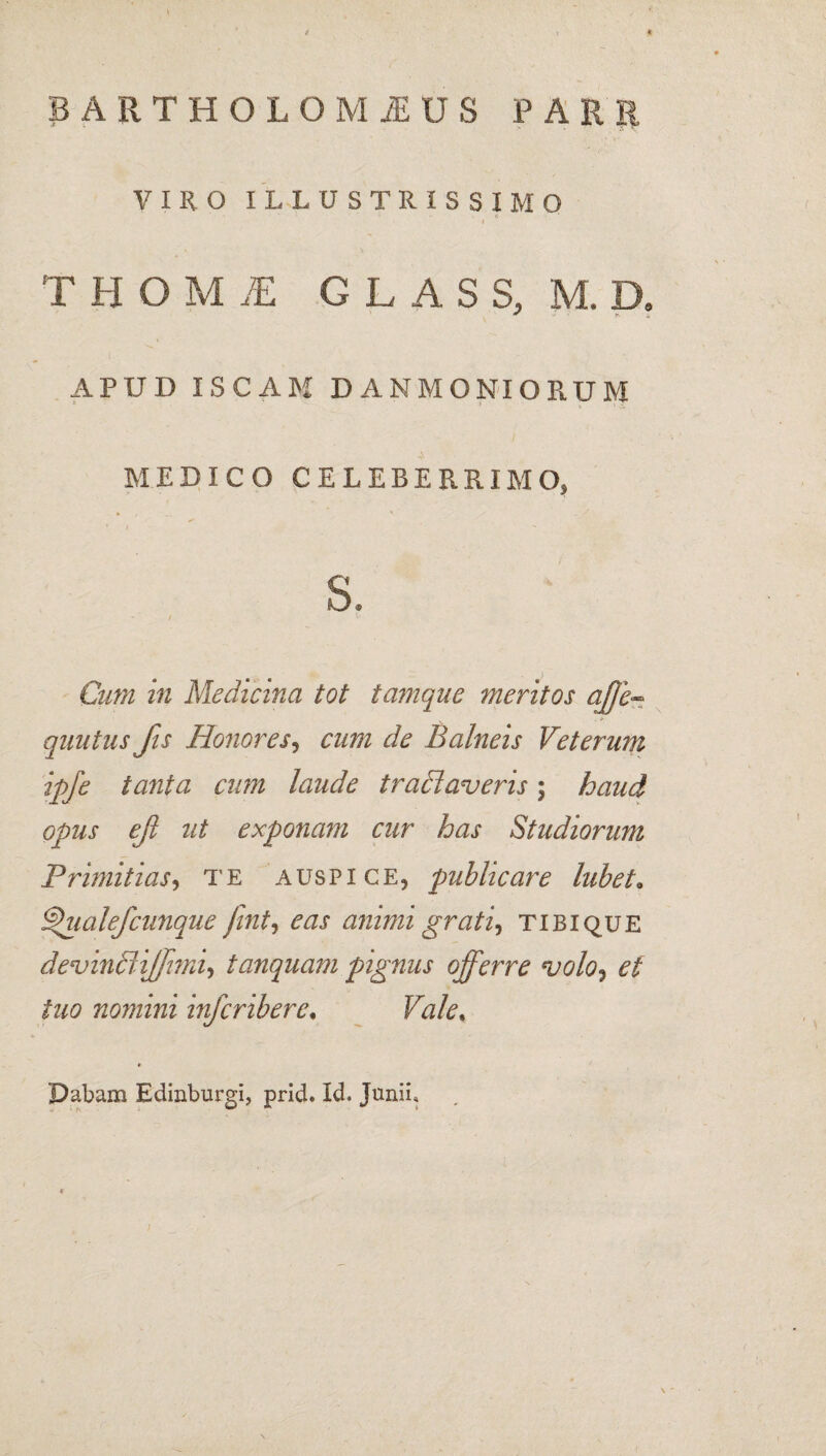 BARTHOLOMiEUS PARR VIRO ILLUSTRISSIMO I T H O M JE GLASS, M. D. APUD ISCAM DANMONIORUM MEDICO CELEBERRIMO, s. / *• Cum in Medicina tot tamque meritos ctffe- quutus fis Honores, cum de Balneis Veterum ipfe tanta cum laude tradi averis; haud opus efi ut exponam cur has Studiorum Primitias, te auspice, publicare lubet* ^'ualefcunque fint, eas animi grati, tibi que devindiiffimi, tanquam pignus offerre volo, tuo nomini infcriberc, Dabam Edinburgi, prid. Id» Junii,