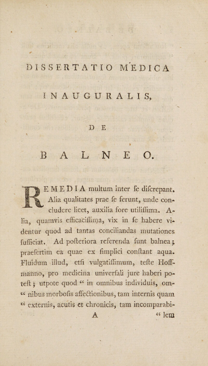 A DISSERTATIO ME DICA INAUGURA LIS» D E i BALNEO. E M E D I A multum Inter Fe difcrepant* Alia qualitates prae fe ferunt, unde con¬ cludere licet, auxilia fore utiliffima. A« lia, quamvis efficaciffm)a, vix in fe habere vi¬ dentur quod ad tantas conciliandas mutationes fufhciat. Ad pofteriora referenda funt balnea; praefertim ea quae ex fmiplici conflant aqua. Fluidum illud, etfi vulgatiflimum, tefle HofF« manno, pro medicina univerfali jure haberi po- teft ; utpote quod cg in omnibus individuis, om- “ nibus morbofis affectionibus, tam internis quam externis, acutis et chronicis, tam incoxnparabi- (