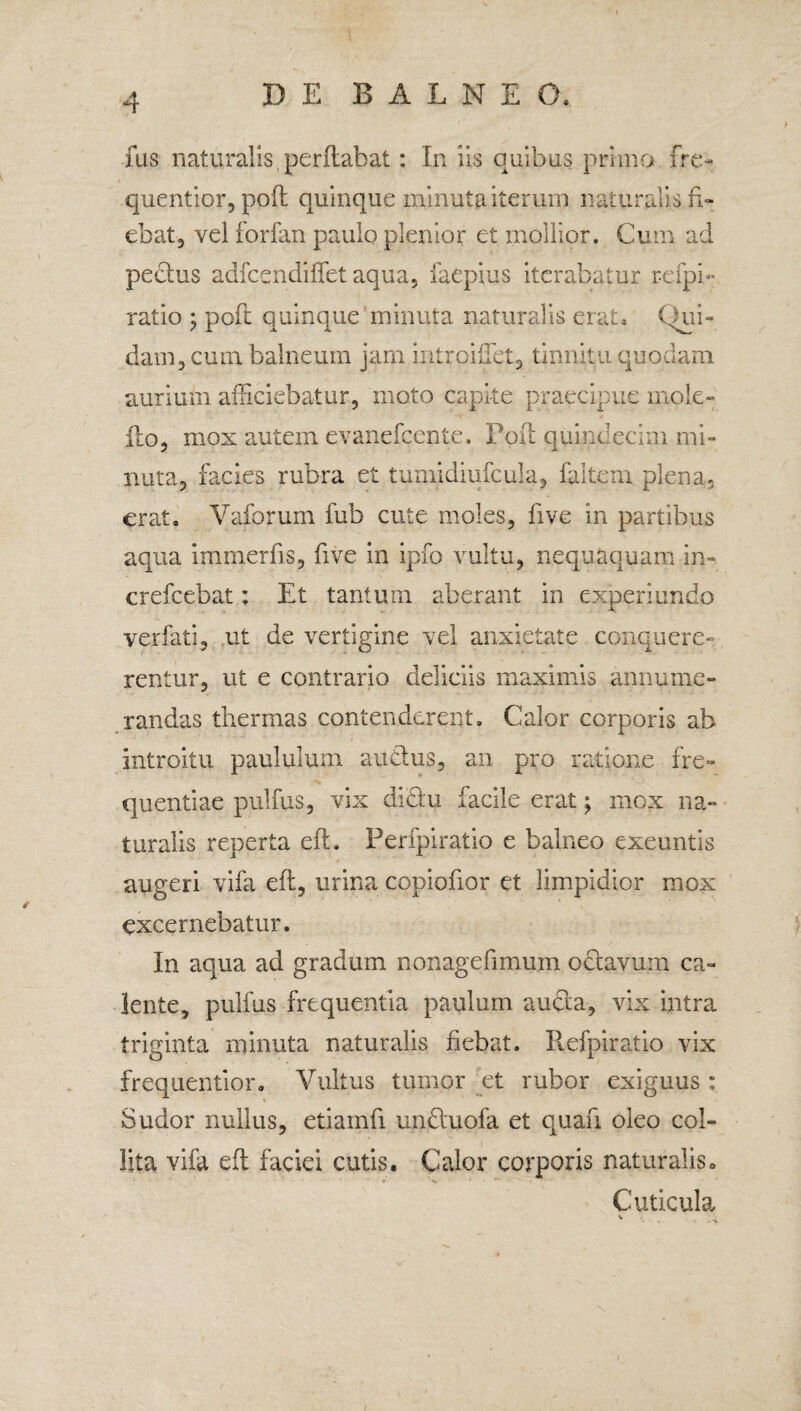 fus naturalis .perflabat: In iis quibus primo fre- quentior, poft quinque minuta iterum naturalis fi¬ ebat, vel forfan paulo plenior et mollior. Cum ad peclus adfcendiffet aqua, faepius iterabatur refpi- ratio ; poft quinque minuta naturalis erat» Qui¬ dam, cum balneum jam introilfet, tinnitu quodam aurium afficiebatur, moto capite praecipue mole- Ilo, mox autem evanefcente. Poft quindecim mi¬ nuta, facies rubra et tumidmfcula, faitem plena, erat» Yaforum fub cute moles, five in partibus aqua immerfis, five in ipfo vultu, nequaquam in» crefcebat; Et tantum aberant in experiendo verfati, ut de vertigine vel anxietate conquere¬ rentur, ut e contrario deliciis maximis annume¬ randas thermas contenderent. Calor corporis ab introitu paululum audhis, an pro ratione fre¬ quentiae pulfus, vix didiu facile erat mox na¬ turalis reperta eft. Perfpiratio e balneo exeuntis augeri vifa eft, urina copiofior et limpidior mox excernebatur. In aqua ad gradum nonagefimum odlavum ca¬ lente, pulfus frequentia paulum aucla, vix intra triginta minuta naturalis fiebat. Refpiratio vix frequentior. Vultus tumor et rubor exiguus : Sudor nullus, etiainfi undtuofa et quau oleo col¬ lita vifa eft faciei cutis. Calor corporis naturalis» Cuticula *