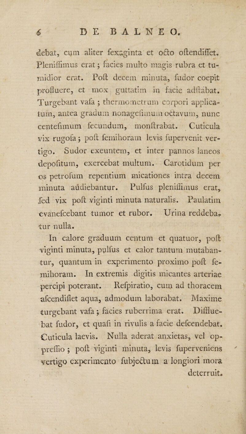 debat, cum aliter fexaginta et o£to oflendiffet. Pleniffimus erat; facies multo magis rubra et tu¬ midior erat. Poli: decem minuta, fudor coepit profluere, et mox guttatim in facie aditabat. Turgebant vafa ; thermometrum corpori applica¬ tum, antea gradum nonagdimum oclavum, nunc centefimum fecundum, monflrabat. Cuticula vix rugofa; pofl femihoram levis fupervenit ver¬ tigo. Sudor exeuntem, et inter pannos laneos depofitum, exercebat multum. Carotidum per os petrofum repentium uncationes intra decem minuta audiebantur. Pulfus pleniflnnus erat, fed vix pofl viginti minuta naturalis. Paulatim evanefcebant tumor et rubor. Urina reddeba¬ tur nulla. In calore graduum Centura et quatuor, pofl viginti minuta, pulfus et calor tantum mutaban¬ tur, quantum in experimento proximo pofl fe- mihoram. In extremis digitis micantes arteriae percipi poterant. Refpiratio, cum ad thoracem afcendiflet aqua, admodum laborabat. Maxime turgebant vafa ; facies ruberrima erat. Difflue¬ bat fudor, et quafi in rivulis a facie defcendebat. Cuticula laevis. Nulla aderat anxietas, vel op- preffio ; pofl viginti rhinuta, levis fuperveniens vertigo experimento fubjedtum a longiori mora deterruit.