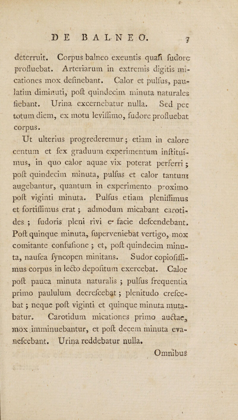 ? deterruit. Corpus balneo exeuntis quafi fudore profluebat. Arteriarum in extremis digitis mi- cationes mox deflnebant. Calor et pullus, pau- latirn diminuti, pofl: quindecim minuta naturales flebant. Urina excernebatur nulla. Sed per totum diem, ex motu leviffimo, fudore profluebat corpus. Ut ulterius progrederemur; etiam in calore centum et fex graduum experimentum inflatui- mus, in quo calor aquae vix poterat perferri ; pofl: quindecim minuta, pulfus et calor tantum augebantur, quantum in experimento proximo pofl: viginti minuta. Pulfus etiam pleniflimus et fortiflimus erat; admodum micabant caroti¬ des ; fudoris pleni rivi e- facie defcendebant. Pofl: quinque minuta, fuperveniebat vertigo, mox comitante confuflone ; et, pofl quindecim minu¬ ta, naufea fyncopen minitans. Sudor copiofllfl- mus corpus in ledlo depofltum exercebat. Calor pofl: pauca minuta naturalis ; pulfus frequentia primo paululum decrefcebat; plenitudo crefce- bat; neque pofl viginti et quinque minuta muta¬ batur. Carotidum micationes primo auftac^ mox imminuebantur, et pofl: decem rninuta eva- nefcebant. Urina reddebatur nulla. Omnibus