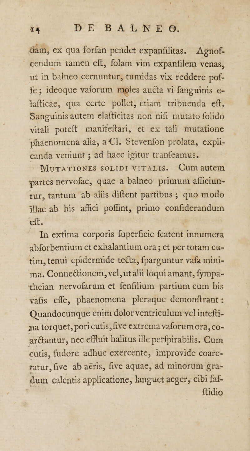 D E B A L N E O. Ciam, ex qua forfan pendet expanfilitas. Agnof- cendum tamen eft, folam vim expanfilem venas, ut in balneo cernuntur, tumidas vix reddere pof- le j i deoque vaforum moles ancla vi fanguinis e- lafticae, qua certe pollet, etiam tribuenda eft. Sanguinis autem elafticitas non nifi mutato folido vitali poteft manifeftari, et ex tali mutatione phaenomena alia, aCl, Stevenfon prolata, expli¬ canda veniunt ; ad haec igitur tranfeamus* Mutationes solidi vitalis. Cum autem partes nervofae, quae a balneo primum afficiun¬ tur, tantum ab aliis diftent partibus ; quo modo illae ab his affici poffint, primo confiderandum eft. In extima corporis fuperhcie fcatent innumera abforbentium et exhalantium ora; et per totam cu¬ ti m, tenui epidermide teta, fparguntur vafa mini¬ ma. Connedionem,vel,utalii loqui amant, fympa- theian nervofarum et fenfflium partium cum his vafis effe, phaenomena pleraque demonflrant: Quandocunque enim dolor ventriculum vel intefli- aia torquet, pori cutis, live extrema vaforum ora, co¬ artantur, nec effluit halitus ille perfpirabilis. Cum cutis, fudore adhuc exercente, improvide coarc- tatur,five ab aeris, five aquae, ad minorum gra- . <■ dum calentis applicatione, languet aeger, cibi faf- ftidio