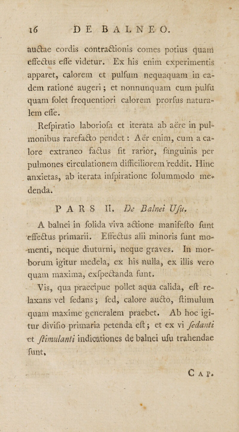 auCtae cordis contractionis comes potius quani affectus effie videtur. Ex his enim experimentis apparet, calorem et pulfum nequaquam in ea¬ dem ratione augeri; et nonnunquam cum pulfu quam folet frequentiori calorem prorfus natura¬ lem effie. Refpiratio laboriofa et iterata ab aere in pul¬ monibus rarefaCto pendet: Aer enim, cum a ca¬ lore extraneo faCtus fit rarior, fanguinis per pulmones circulationem difficiliorem‘reddit. Hinc anxietas, ab iterata infpiratione folummodo me. dendad PARS IL D.e Balnei Ufu. A balnei in folida viva actione manifefto funt effedtus primarii. EffeCtus alii minoris funt mo¬ menti, neque diuturni, neque graves. In mor¬ borum igitur medela, ex his nulla, ex illis vero quam maxima, exfpectanda funt. Vis, qua praecipue pollet aqua calida, efl re¬ laxans vel fedans; fed, calore aucto, ftimulum quam maxime generalem praebet. Ab hoc igi¬ tur divifio primaria petenda eft; et ex vi fedanti et fiimulanti indicationes de balnei ufu trahendae funt* / C A p.