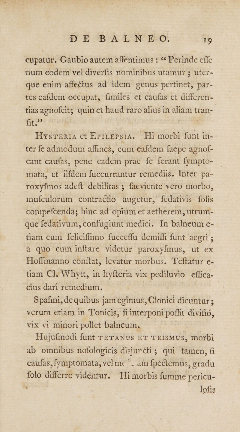 cupatur. Gaubio autem affentimus: cc Perinde die num eodem vei diverfis nominibus utamur ; uter¬ que enim affedlus ad idem genus pertinet, par¬ tes eafdetn occupat, fiiniies et caufas et differen¬ tias agnofcit; quin et haud raro alius in aliam tran- fitd’ / » Hysteria et Epilepsia. Eli morbi funt in¬ ter fe admodum affines, cum eafdeni faepe agnof- cant caufas, pene eadein prae fe ferant fympto- mata, et iifdem fuccurrantur remediis. Inter pa- roxyfmos adefl debilitas ; faeviente vero morbo, mufcuiorum contradlio augetur, fedativis folis compefcenda; hinc ad opium et aetherem, utrum¬ que fedativum, confugiunt medici. In balneum e- tiam cum feliciffimo fuccdfu demiffi funt aegri; a quo cum inflare videtur paroxyfmus, ut ex Hoffmanno conflat, levatur morbus. Teflatur e- tiam Cl. Whytt, in hyfleria vix pediluvio effica¬ cius dari remedium. Spafmi, de quibus jam egimus, Clonici dicuntur; verum etiam in Tonicis, fi interponi poffit divifid, vix vi minori pollet balneum. Hujufmodi funt tetanus et trismus, morbi ab omnibus nofologicis disjur dii ; qui tamen, fi caufas,fvmptomata, vel me d am fpeclemus, gradu folo differre videntur. Hi morbis fumme pericu- lpfi.s