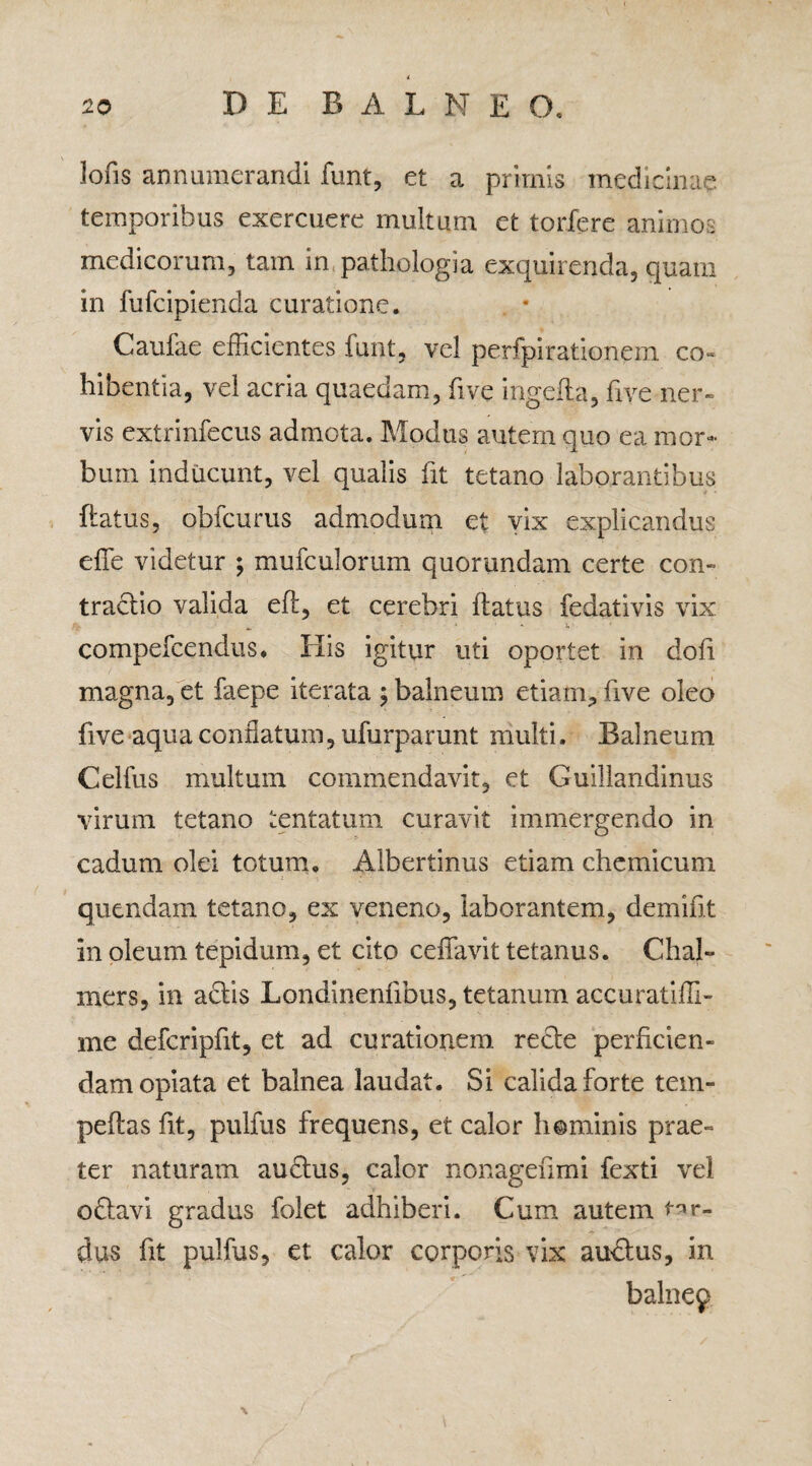 lofis annumerandi funt, et a primis medicinae temporibus exercuere multum et torfere animos medicorum, tam in.pathologia exquirenda, quam in fufcipienda curatione. Caufae efficientes funt, vel perfpirationem co~ hibentia, vel acria quaedam, five ingefta, five ner¬ vis extrinfecus admota. Modus autem quo ea mor¬ bum inducunt, vel qualis fit tetano laborantibus flatus, obfcurus admodum et vix explicandus effe videtur ; mufculorum quorundam certe con¬ tractio valida eft, et cerebri flatus fedativis vix > - • « • i» *• • compefcendus, His igitur uti oportet in doli magna, et faepe iterata ; balneum etiam, five oleo five aqua conflatum, ufurparunt multi. Balneum Celfus multum commendavit, et Guillandinus virum tetano tentatum curavit immergendo in cadum olei totum, Albertinus etiam chemicum quendam tetano, ex veneno, laborantem, demifit in oleum tepidum, et cito ceffavit tetanus. Chal» iners, in aciis Londinenfibus, tetanum accuratiffi- me defcripfit, et ad curationem recte perficien¬ dam opiata et balnea laudat. Si calida forte tem- peflas lit, pulfus frequens, et calor h©minis prae¬ ter naturam audtus, calor nonagefimi fexti vel oflavi gradus folet adhiberi. Cum autem tar¬ dus fit pulfus, et calor corporis vix ausius, in