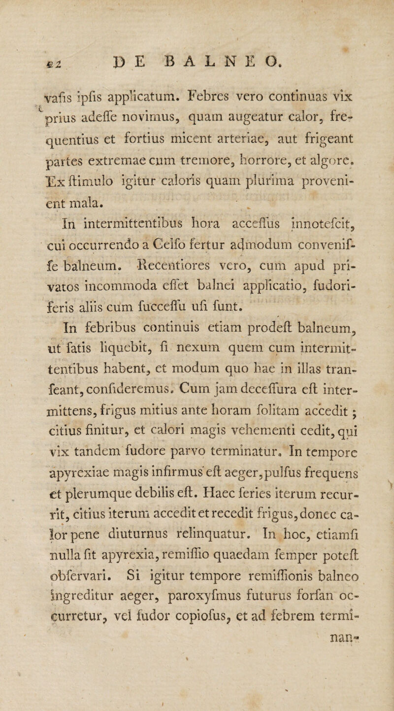 vafis ipfis applicatum. Febres vero continuas vix prius adeife novimus, quam augeatur calor, fre¬ quentius et fortius micent arteriae, aut frigeant partes extremae cum tremore, horrore, et algore. Ex (limulo igitur caloris quam plurima proveni¬ ent mala. In intermittentibus hora acceffus innotefeit, cui occurrendo a Geifo fertur admodum convenif- fe balneum, llecentiores vero, cum apud pri¬ vatos incommoda effet balnei applicatio, fudori- feris aliis ciim fucceffu ufi funt. In febribus continuis etiam prodefl balneum, ut fatis liquebit, fi nexum quem cum intermit¬ tentibus habent, et modum quo hae in illas tran- feant, confideremus. Cum jam deceffura efl inter¬ mittens, frigus mitius ante horam folitam accedit ; citius finitur, et calori magis vehementi cedit, qui vix tandem fudore parvo terminatur. In tempore apvrexiae magis infirmus'efl aeger,pulfus frequens et plerumque debilis efl. Haec feries iterum recur¬ rit, citius iterum accedit et recedit frigus, donec ca- lorpene diuturnus relinquatur. In hoc, etiamfi nulla fit apyrexia, remiffio quaedam femper potefl obfervari. Si igitur tempore remiffionis balneo Ingreditur aeger, paroxyfmus futurus forfan oc¬ curretur, vel fudor copiofus, et ad febrem termi- nan-