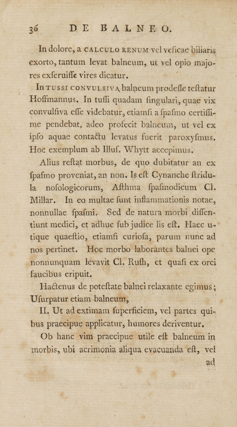 In dolore, a calculo renum vel veficae biliaris exorto, tantum levat balneum, ut vel opio majo¬ res exferuiffe vires dicatur. In tussi convulsiva* balneum prodefle tellatur Hoffmannus. In tuili quadam fingulari, quae vix convulfiva effe videbatur, etiamfi a fpafmo certiffi- me pendebat, adeo profecit balneum, ut vel ex ipfo aquae contadu levatus fuerit paroxyfmus. Hoc exemplum ab Illuf. Whytt accepimus. Alius reflat morbus, de quo dubitatur an ex fpafmo proveniat, an non. Is efl Cynanche flridu- la nofoiogicorum, Aflhma fpafmodicum Ch Millar. In eo multae funt inflammationis notae, nonnullae fpafmh Sed de natura morbi diffen- tiunt medici, et adhuc fub judice lis efl. Elaee u- tique quaeflio, etiamfi curiofa, parum nunc ad nos pertinet. Hoc morbo laborantes balnei ope nonnunquam levavit Ch Rufh, et quafi ex orci faucibus eripuit. Hadenus de potefiate balnei relaxante egimus; Ufurpatur etiam balneum, II. Ut ad extimam fuperficiem, vel partes qui- bus praecipue applicatur, humores deriventur. V '• ■ Ob hanc vim praecipue utile efl balneum in morbis, ubi acrimonia aliqua evacuanda efl, vel , ■ ad