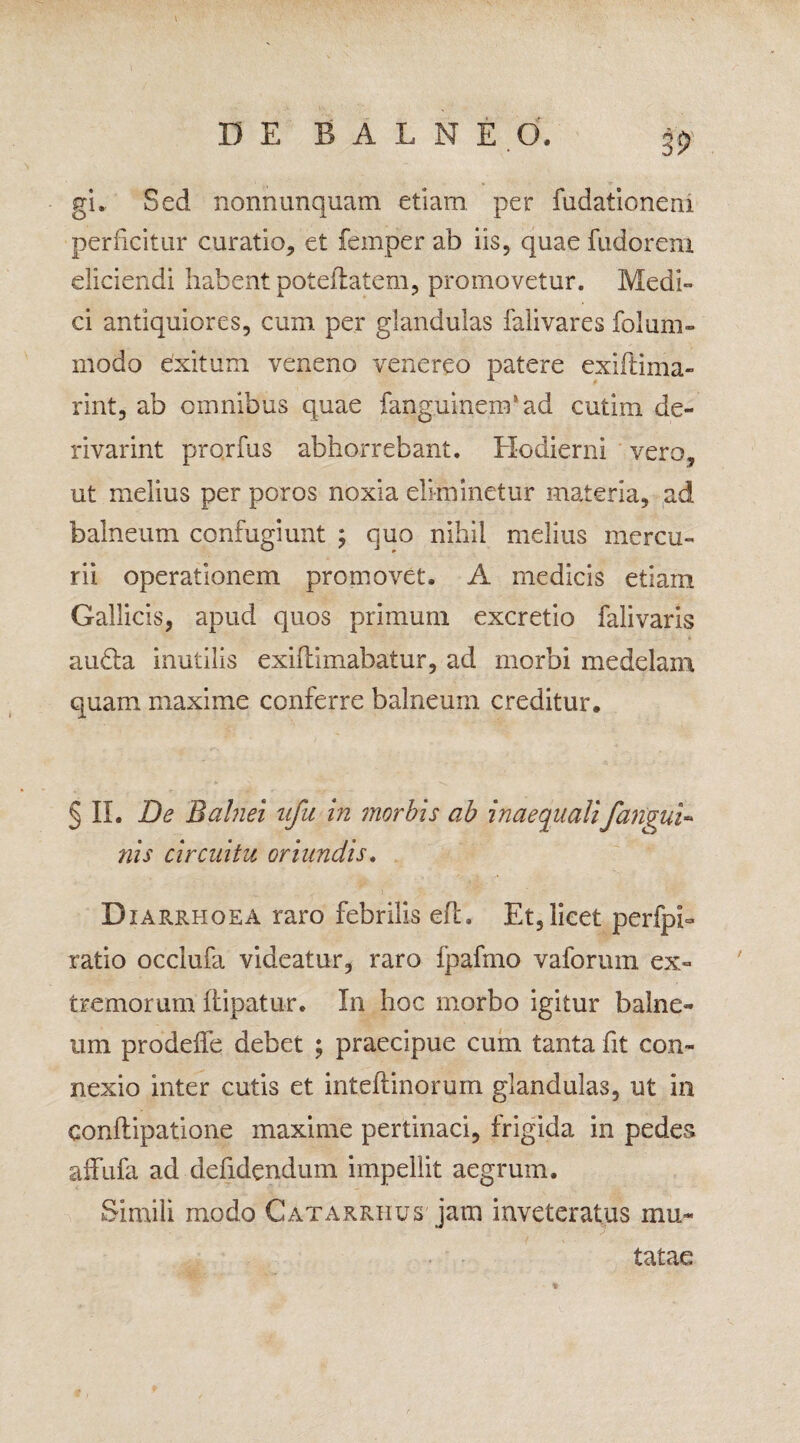 gi. Sed nonnunquam etiam per fudaticneni perficitur curatio, et femper ab iis, quae fudoreni eliciendi habent poteilatem, promovetur. Medi¬ ci antiquiores, cum per glandulas falivares folum- modo exitum veneno venereo patere exiftima- rint, ab omnibus quae fanguinem1 ad cutim de- rivarint prorfus abhorrebant. Hodierni vero, ut melius per poros noxia eliminetur materia, ad balneum confugiunt ; quo nihil melius mercu¬ rii operationem promovet. A medicis etiam Gallicis, apud quos primum excretio falivaris audta inutilis exiflimabatur, ad morbi medelam quam maxime conferre balneum creditur. § II. De Balnei ufu in morbis ab inaequali/angui¬ nis circuitu oriundis. Diarrhoea raro febrilis efh Et,licet perfpb ratio occlufa videatur, raro Ipafmo vaforum ex¬ tremorum Ilipatu-r. In hoc morbo igitur balne¬ um prodeffe debet ; praecipue cum tanta fit con¬ nexio inter cutis et inteftinoruin glandulas, ut in conftipatione maxime pertinaci, frigida in pedes affufa ad defidendum impellit aegrum. Simili modo Catarrhus jam inveteratus mu¬ tatae