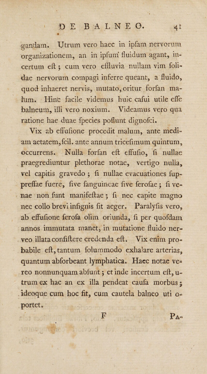 • > gandam. Utrum vero haec in ipfam nervorum organizationem, an in ipfum fluidum agant, in¬ certum eft 5 cum vero effluvia nullam vim foli- dae nervorum compagi inferre queant, a fluido, quod inhaeret nervis, mutato, oritur forfan ma¬ lum. Hinc facile videmus huic cafui utile effe balneum, illi vero noxium. Videamus vero qua ratione hae duae fpecies poflunt dignofci. Vix ab effufione procedit malum, ante medi¬ am aetatem,fcil. ante annum tricefimum quintum, occurrens. Nulla forfan eft effufio, fi nullae praegrediuntur plethorae notae, vertigo nulla, vel capitis gravedo ; fi nullae evacuationes fup- preffae fuere, five fanguineae five ferofae ; fi ve¬ nae non funt manifeftae; fi nec capite magno nec collo brevi infignis fit aeger. Paralyfis vero, ab effufione ferofa olim oriunda, fi per quofdam annos immutata manet, in mutatione fluido ner- veo illataconfiftere credenda eft. Vix enim pro¬ babile eft, tantum folurnmodo exhalare arterias, quantum abforbeant lymphatica. Haec notae ve«* reo nonnunquam abfunt; et inde incertum eft, u- trum ex hac an ex illa pendeat caufa morbus 5 ideoque cum hoc fit, cum cautela balneo uti o~ portet» F Pa-