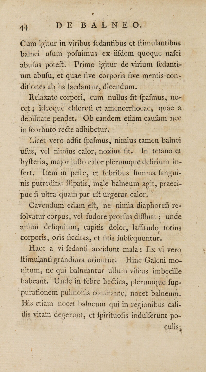 r 44 DE B A L N E O. Cum igitur in viribus fedantibus et ftimulantibus balnei ufum pofuimus ex iifdem quoque nafci abufus poteft. Primo igitur de virium fedanti- um abufu, et quae five corporis live mentis con¬ ditiones ab iis laedantur, dicendum. Relaxato corpori, cum nullus fit fpafmus, no- ’ - i • cet; ideoque chlorofi et amenorrhoeae, quae a debilitate pendet. Ob eandem etiam caufam nec # in fcorbuto redte adhibetur. Licet vero adfit fpafmus, nimius tamen balnei ufus, vel nimius calor, noxius fit. In tetano et hyfteria, major jufto calor plerumque delirium in¬ fert. Item in pefte, et febribus fumma fangui- nis putredine ftipatis, male balneum agit, praeci¬ pue fi ultra quam par elt urgetur calor. 1 Cavendum etiam efL ne nimia dianhorefi re- y i folvatur corpus, vel fudore prorfus diffluat; unde animi deliquium, capitis dolor, laffitudo totius corporis, oris ficcitas, et litis fubfequuntur. Haec a vi ledanti accidunt mala: Ex vi vero ftimulanti grandiora oriuntur. Eline Galeni mo¬ nitum, ne qui balneantur ullum vifcus imbecille habeant. Unde in febre hedtica, plerumque fup- purationem pulmonis comitante, nocet balneum. His etiam nocet balneum qui in regionibus cali¬ dis vitam degerunt, et fpirituohs indulferunt po¬ culis 5 i