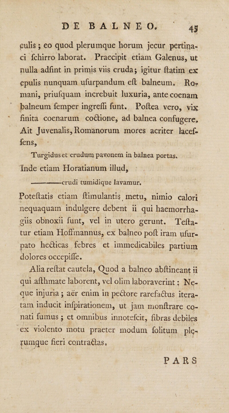 pulis; eo quod plerumque horum jecur pertina¬ ci fchirro laborat. Praecipit etiam Galenus, ut nulla adfint in primis viis cruda; igitur flatim ex epulis nunquam ufurpandum efl balneum, Ro- mani, priufquam increbuit luxuria, antecoenam balneum femper ingredi funt. Poflea vero, vix finita coenarum codione, ad balnea confugere. Ait Juvenalis, Romanorum mores acriter lacef* fens. Turgidus et crudum pavonem in balnea portas. Inde etiam Horatianum illud, -crudi tumidique lavamur. Poteflatis etiam flimulantis metu, nimio calori nequaquam indulgere debent ii qui haemorrha- giis obnoxii funt, vel in utero gerunt. Tefla- tur etiam HofFmannus, ex balneo pofl iram ufur- pato hedicas febres et immedicabiles partium dolores occepilfe. Alia reflat cautela, Quod a balneo abflineant ii qui aflhmate laborent, vel olim laboraverint: Ne¬ que injuria ; aer enim in pedore rarefadus itera¬ tam inducit infpirationem, ut jam monftrare co¬ nati fumus ; et omnibus innotefck, fibras debiles ex violento motu praeter modum folitum plq- !*umque fieri contradas, * y PARS