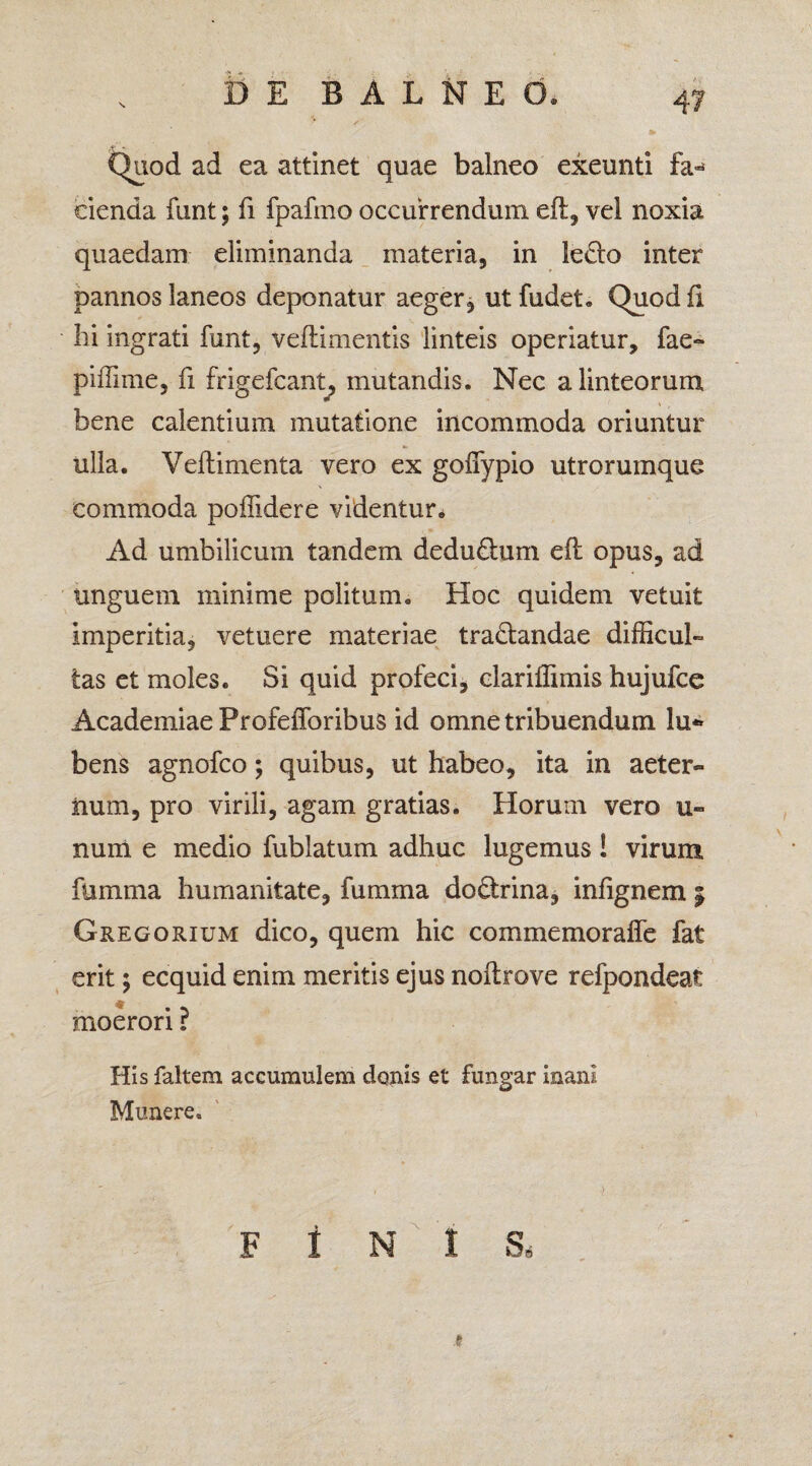 Quod ad ea attinet quae balneo exeunti fa« cienda funt; fi fpafmo occurrendum elt, vel noxia quaedam eliminanda materia, in ledo inter pannos laneos deponatur aeger j ut fudet. Quod fi hi ingrati funt, velli mentis linteis operiatur, fae- piffime, fi frigeicant, mutandis. Nec a linteorum bene calentium mutatione incommoda oriuntur ulla. Veltimenta vero ex goffypio utrorumque commoda poflidere videntur. Ad umbilicum tandem dedudum eft opus, ad unguem minime politum. Hoc quidem vetuit imperitia, vetuere materiae tradandae difficul¬ tas et moles. Si quid profeci, clariffimis hujufce Academiae Profefforibus id omne tribuendum lu*» bens agnofco; quibus, ut habeo, ita in aeter¬ num, pro virili, agam gratias. Horum vero u- num e medio fublatum adhuc lugemus! virum fumma humanitate, fumma dodrina, infignem 5 Gregorium dico, quem hic commemorafie fat erit; ecquid enim meritis ejus noltrove refpondeat moerori ? His faltem accumulem demis et fungar inani Munere. F I N I Ss 1