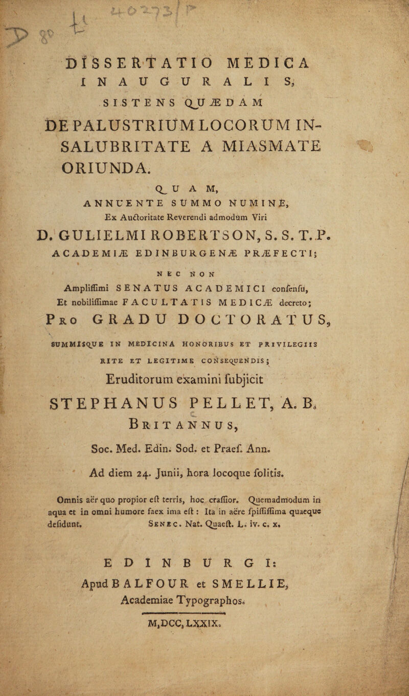 DISSERTATIO MEDICA INAUGURALI S» SISTENS Q_U IDAM DE PALUSTRIUM LOCORUM IN- SALUBRITATE A MIASMATE ORIUNDA. Q_ U A M, ANNUENTE SUMMO NUMINE, Ex Audoritate Reverendi admodtim Viri D. GULIELMI ROBERTSON, S. S. T. P. ACADEMI! EDINBURGENAE PROFECTI; NEC NON Ampliffimi SENATUS ACADEMICI confenfu, Et nobiliffimae FACULTATIS MEDICA decreto; Pro GRADU DOCT ORATUS, SUMMISQU E IN MEDICINA HONORIBUS ET PRIVILEGIIS RITE ET LEGITIME C O N SEqUEN DIS J Eruditorum examini fubjicit STEPHANUS PELLET, A. B, C Britannus, Soc. Med. Edin. Sod. et Praef. Ann. Ad diem 24. Junii, hora locoque folitis. Omnis aer quo propior eft terris, hoc crafllor. Quemadmodum in aqua ct in omni humore faex ima eft : Ita in aere fpilliffima quaeque defidunt. Senec. Nat. Quaeft. L° iv. c. x. EDINBURGI: Apud BALFOUR et SMELLIE, Academiae Typographos0 MjDCCjLXXIX»