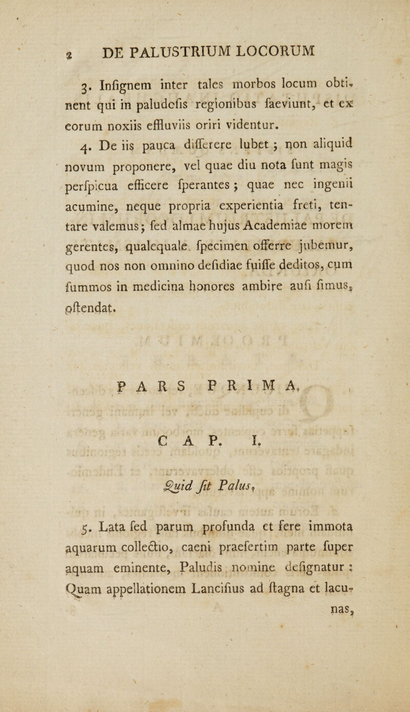 % 3. Infignem inter tales morbos locum obtw nent qui in paludcfis regionibus faeviunt, et ex eorum noxiis effluviis oriri videntur. 4. De iis pauca differ ere lubet ; non aliquid novum proponere, vel quae diu nota funt magis perfpicua efficere fperantes ; quae nec ingenii acumine, neque propria experientia freti, ten- tare valemus; fed almae hujus Academiae morem gerentes, qualequale fpecimen offerre jubemur, quod nos non omnino defidiae fuiffe deditos, cqm fummos in medicina honores ambire aufi fimus, pftendat. PARS PRIMA, ' 1 * /’ *' ' ^ v‘ C A P. L * ' • * ■ Quid fit Palus. 5. Lata fed parum profunda et fere immota aquarum colledho, caeni praefertim parte fuper aquam eminente. Paludis nomine defignatur : 1 Quam appellationem Lancifius ad ftagna et lacu- nas.