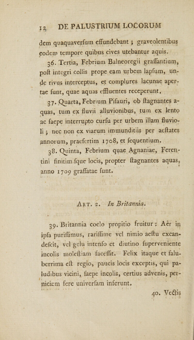 I vff . r . > , i, ■ dem quaquaverfum effundebant ; graveolentibus eodem tempore quibus cives utebantur aquis. 36. Tertia, Febrium Balneoregii graffantium* poft integri collis prope eam urbem lapfum, un¬ de rivus interceptus, et complures lacunae aper- tae funt, quae aquas effluentes receperunt. 37. Quarta,Febrium Pifauri, ob ftagnantes ae¬ quas, tum ex fluvii alluvionibus, tum ex lento ac faepe interrupto curfu per urbem illam fluvio- li ; nec non ex viarum immunditiis per aeftates annorum, pracfertim 1708, et fequentium. 38. Quinta, Febrium quae Agnaniae, peren- tini finitim fque locis, propter ftagnantes aquas., anno 1709 graffatae funto h * s v . • .. . ■ * * / Art, 2, In Britannia. / i. 1 ' • ■ v •••' < 1 ♦ 39. Britannia coelo propitio fruitur : Aer in jpfa puriffimus, rariffitne vel nimio aeftu excan- defcit, vel gelu intenfo et diutino fuperveniente incolis moleftiam faceffit. Felix itaque et ialu- berrima eft regio, paucis locis exceptis, qui pa- . , • . Sudibus vicini, faepe incolis, certius advenis, per» niciem fere univerfam inferunto 1 4 ” 40. Veftis