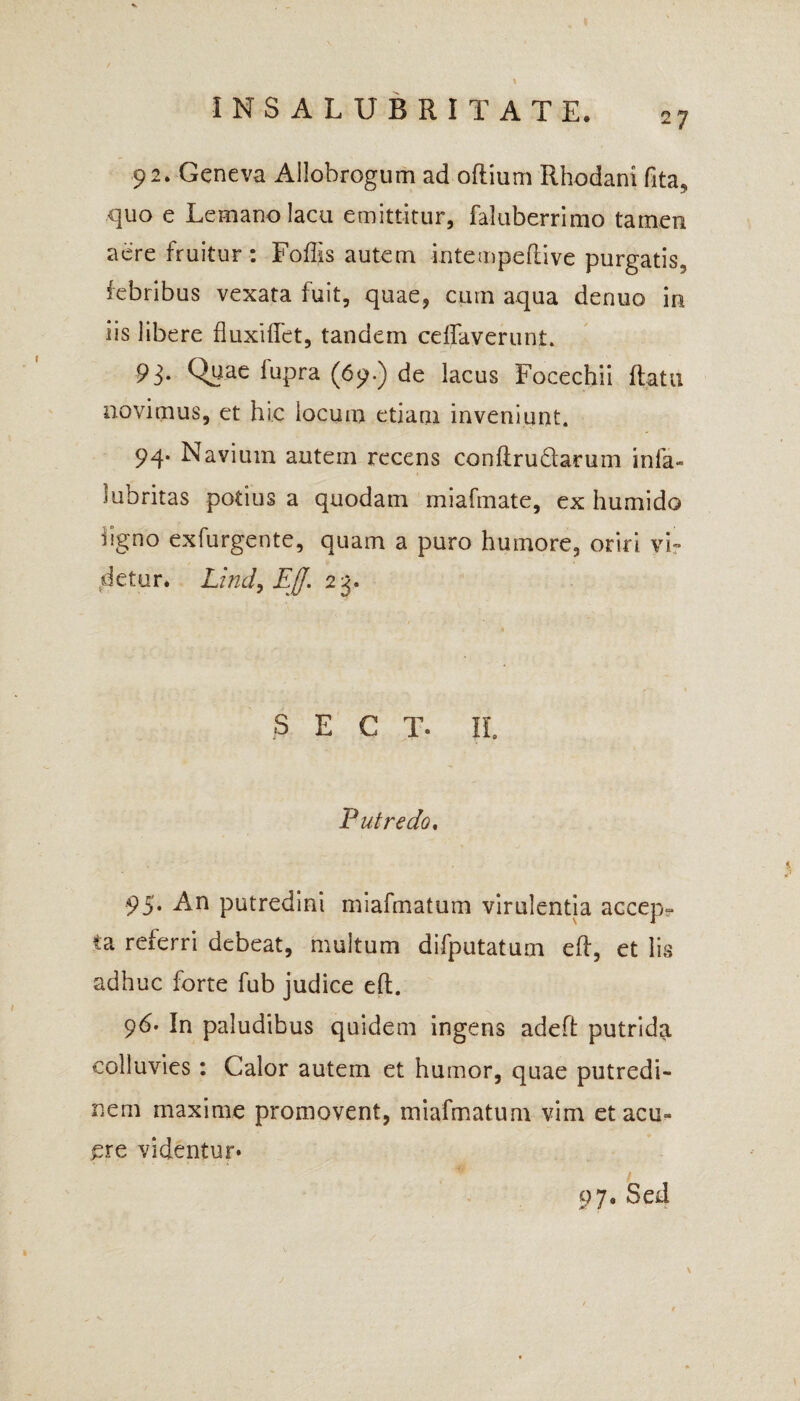 2 7 92. Geneva Allobrogum ad oftium Rhodani fita, quo e Lemano lacu emittitur, faluberrimo tamen aere fruitur: Foffis autem intempedive purgatis, febribus vexata fuit, quae, cum aqua denuo in iis libere fluxiffet, tandem ceffaverunt. 93. Quae fupra (69.) de lacus Focechii flata novimus, et hic locum etiam inveniunt. 94. Navium autem recens conftrudarum infa« lubritas potius a quodam miafmate, ex humido %no exfurgente, quam a puro humore, oriri vi¬ detur* Lind, Eff. 23. S E C T. Ii Putredo. 95* An putredini miafmatum virulentia accep- ta referri debeat, multum difputatum efl, et lis adhuc forte fub judice eft. 96’ In paludibus quidem ingens adefl: putrida colluvies : Calor autem et humor, quae putredi¬ nem maxime promovent, miafmatum vim et acu¬ ere videntur* 97« Sed \