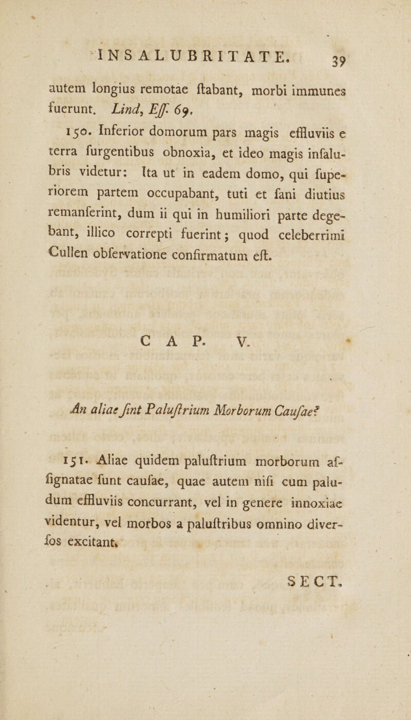 INSALUBRITATE. 35, autem longius remotae flabant, morbi immunes fuerunt, Lind, Effl 6 150. Inferior domorum pars magis effluviis e terra furgentibus obnoxia, et ideo magis infalu- bris videtur: Ita ut in eadem domo, qui fiipe* riorem partem occupabant, tuti et fani diutius remanferint, dum ii qui in humiliori parte dege-» bant, illico correpti fuerint; quod celeberrimi CuJIen obfervatione confirmatum efh C A P. V. An aliasfint Paluflrium Morborum Caufaef 151. Aliae quidem paluflrium morborum af- fignatae funt caufae, quae autem nifi cum palu¬ dum effluviis concurrant, vel in genere innoxiae videntur, vel morbos a paluftribus omnino diver- fos excitant*