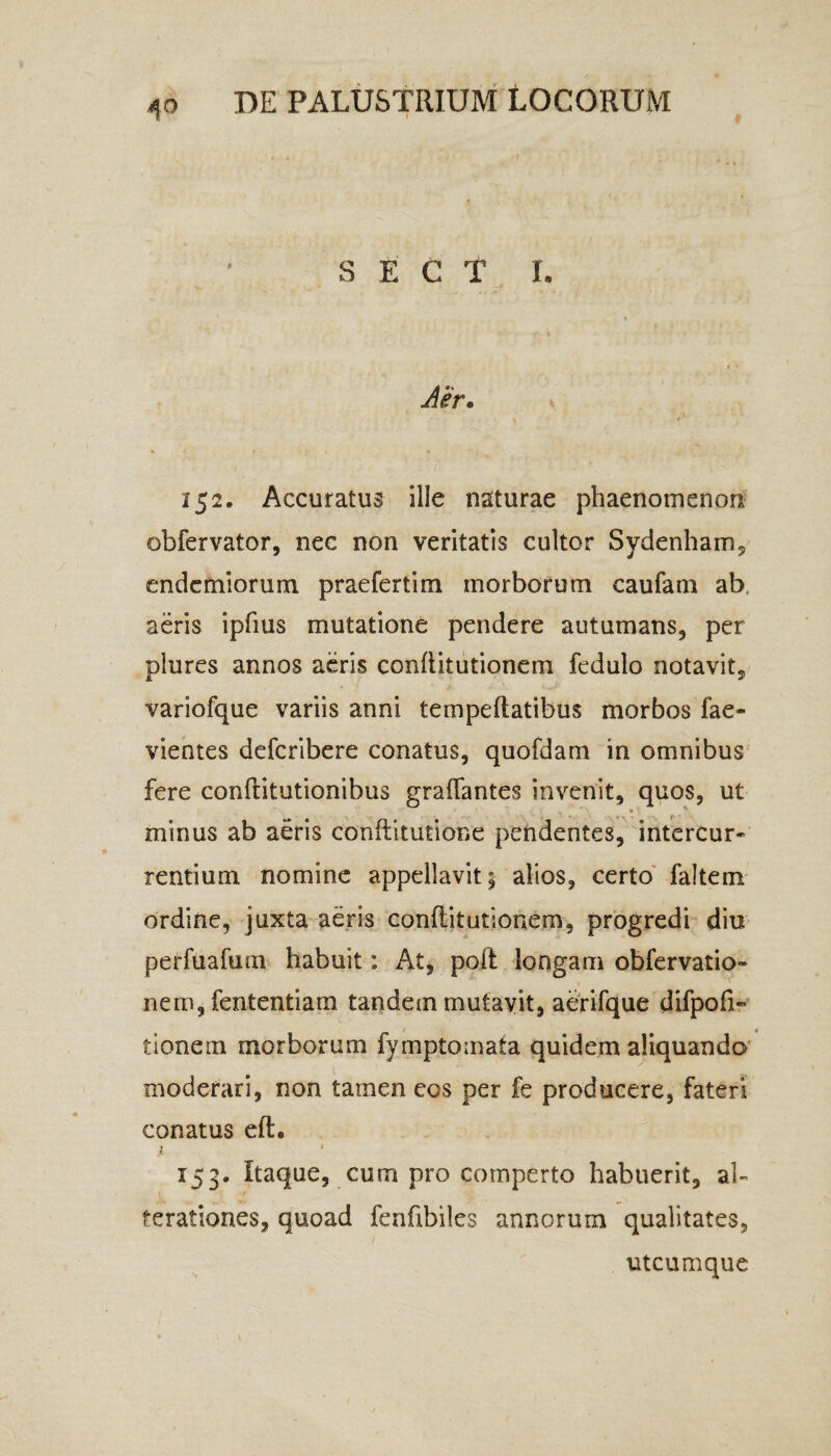 4° S E C T I. Aer. I / ‘ 152. Accuratus ille naturae phaenomenon obfervator, nec non veritatis cultor Sydenham, endemiorum praefertim morborum caufam ab aeris ipfius mutatione pendere autumans, per plures annos aeris conftitutionem fedulo notavit, variofque variis anni tempeftatibus morbos fae- vientes defcribere conatus, quofdam in omnibus fere conftitutionibus graflantes invenit, quos, ut minus ab aeris conftitutione pendentes, intercur¬ rentium nomine appellavit; alios, certo faltem ordine, juxta aeris conftitutionem, progredi diu perfuafurn habuit: At, poft longam obfervatio- nem, fententiam tandem mutavit, aerifque difpofi- tionem morborum fymptomata quidem aliquando moderari, non tamen eos per fe producere, fateri conatus eft. i 1 153. Itaque, cum pro comperto habuerit, al- 1 ferationes, quoad fenfibiles annorum qualitates, utcumque