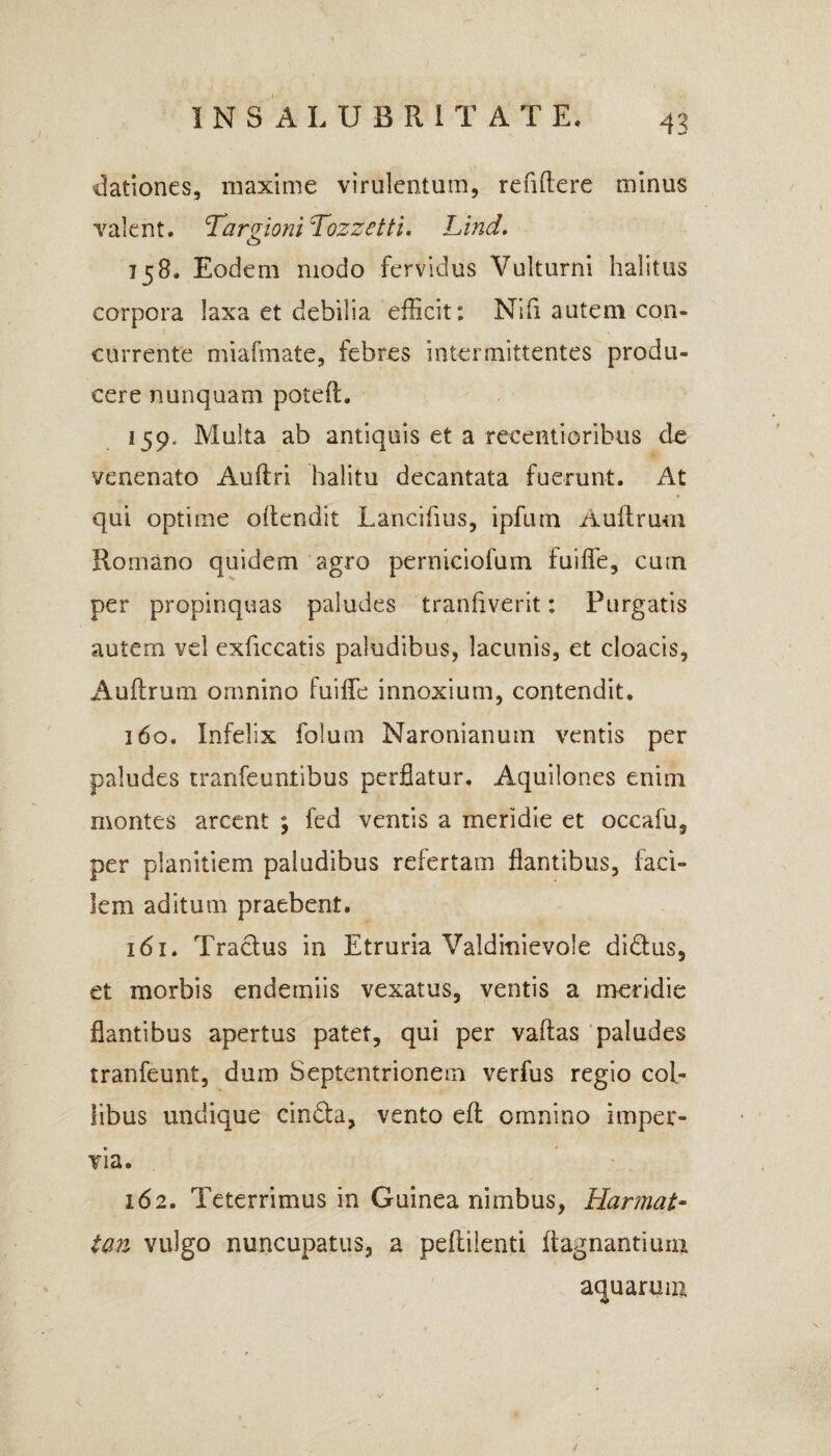 dationes, maxime virulentum, refiftere minus valent. Tarpioni Tozzetti. Lind. cD 158. Eodem modo fervidus Vulturni halitus corpora laxa et debilia efficit: Nifi autem con¬ currente miafmate, febres intermittentes produ¬ cere nunquam potell. 159. Multa ab antiquis et a recentioribus de venenato Aulfri halitu decantata fuerunt. At qui optime ollendit Lancifius, ipfuin Auftrum Romano quidem agro perniciofum fuiffe, cum per propinquas paludes tranflverit: Purgatis autem vel exficcatis paludibus, lacunis, et cloacis, Auftrum omnino fuiffe innoxium, contendit. 160. Infelix folum Naronianum ventis per paludes tranfeuntibus perflatur. Aquilones enim montes arcent ; fed ventis a meridie et occafu, per planitiem paludibus refertam flantibus, faci¬ lem aditum praebent. 161. Traclus in Etruria Valditiievole di&us, et morbis endemiis vexatus, ventis a meridie flantibus apertus patet, qui per vallas paludes tranfeunt, dum Septentrionem verfus regio col¬ libus undique cindla, vento eft omnino imper¬ via. 162. Teterrimus in Guinea nimbus, Harmat- tan vulgo nuncupatus, a peflilenti ifagnantiuni aquarum