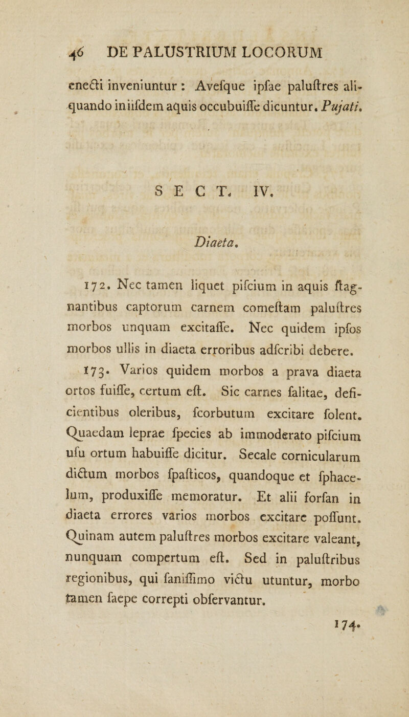 ene&i inveniuntur : Aveique ipfae paluftres ali¬ quando iniildem aquis occubuiffe dicuntur. Pujati. S E C T, IV. Diaeta. 172. Nec tamen liquet pifeium in aquis flag- nantibus captorum carnem comeftam paluftres morbos unquam excitaffe. Nec quidem ipfos morbos ullis in diaeta erroribus adferibi debere. 173. Varios quidem morbos a prava diaeta ortos fuiffe, certum eft. Sic carnes falitae, defi¬ cientibus oleribus, fcorbutum excitare folent. Quaedam leprae fpecies ab immoderato pifeium ufu ortum habuiffe dicitur. Secale cornicularum diflum morbos fpafticos, quandoque et fphace- lum, produxiffe memoratur. Et alii forfan in diaeta errores varios morbos excitare poffunt. Quinam autem paluftres morbos excitare valeant, nunquam compertum eft. Sed in paluftribus regionibus, qui fanifTimo vidlu utuntur, morbo tamen faepe correpti obfervantur. J 74*