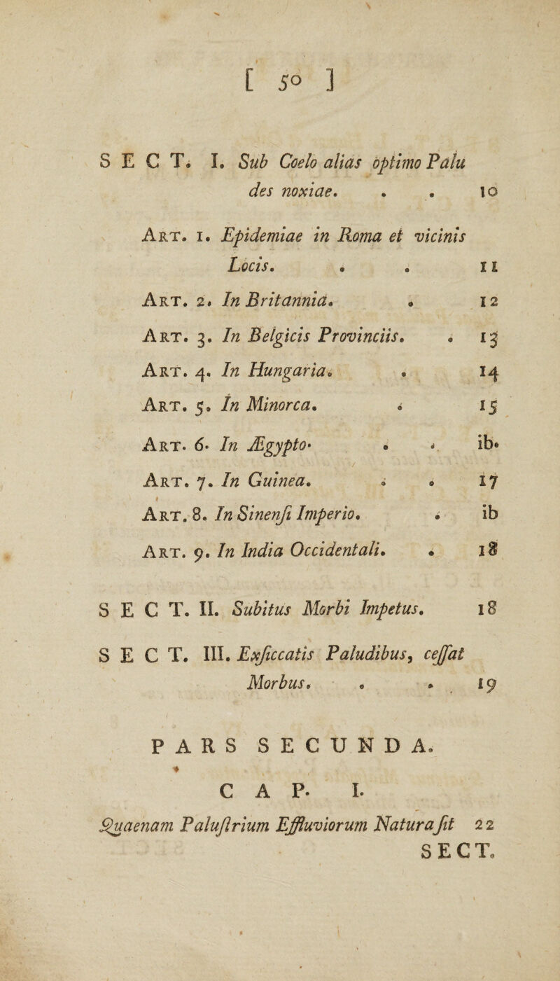 S E C T, I. Sub Coelo alias optimo Pala des noxiae. . . \o Art. i. Epidemiae in Roma et vicinis Locis. • . 11 Art. 2* In Britannia. » 12 Art. 3. In Belgicis Provinciis. * 13 Art. 4. In Hungaria„ * 14 Art. 5, In Minorca. . 15 Art. 6- In JLgypto• « ib* Art. 7. In Guinea• • » 17 1 ‘ Art. 8. //2Sinenft Imperio. • ib Art. 9. In India Occidentali• • 18 S E C T. II. Subitus Morbi Impetus. 18 S E C T. III. Exficcatis Paludibus, cejfat Morbus. • . 19 PARS SECUNDA. C A p. 1. £>uaenam Paluflrium Effluviorum Natur a fit 22 S E CT, / t d