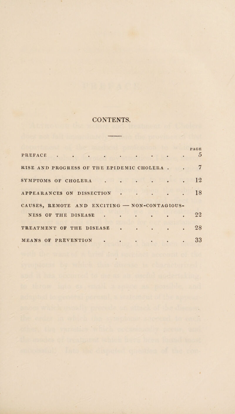 CONTENTS. PAGE PREFACE ......... 5 RISE AND PROGRESS OF THE EPIDEMIC CHOLERA . . 7 SYMPTOMS OF CHOLERA ...... 12 APPEARANCES ON DISSECTION ..... 18 CAUSES, REMOTE AND EXCITING - NON-CONTAGIOUS NESS OF THE DISEASE ..... 22 TREATMENT OF THE DISEASE MEANS OF PREVENTION 28 33