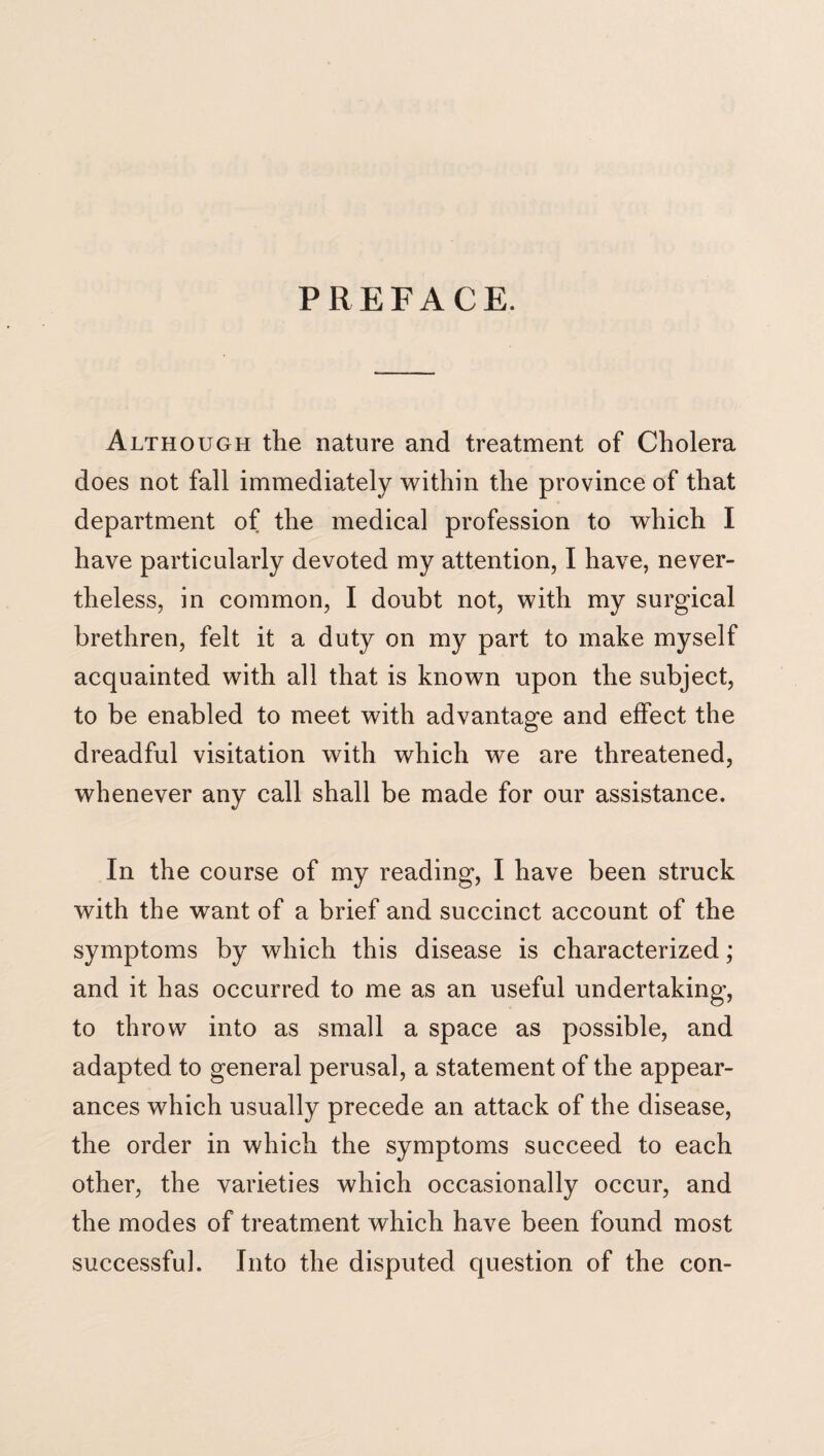 PREFACE. Although the nature and treatment of Cholera does not fall immediately within the province of that department of the medical profession to which I have particularly devoted my attention, I have, never¬ theless, in common, I doubt not, with my surgical brethren, felt it a duty on my part to make myself acquainted with all that is known upon the subject, to be enabled to meet with advantage and effect the dreadful visitation with which we are threatened, whenever any call shall be made for our assistance. In the course of my reading, I have been struck with the want of a brief and succinct account of the symptoms by which this disease is characterized; and it has occurred to me as an useful undertaking, to throw into as small a space as possible, and adapted to general perusal, a statement of the appear¬ ances which usually precede an attack of the disease, the order in which the symptoms succeed to each other, the varieties which occasionally occur, and the modes of treatment which have been found most successful. Into the disputed question of the con-