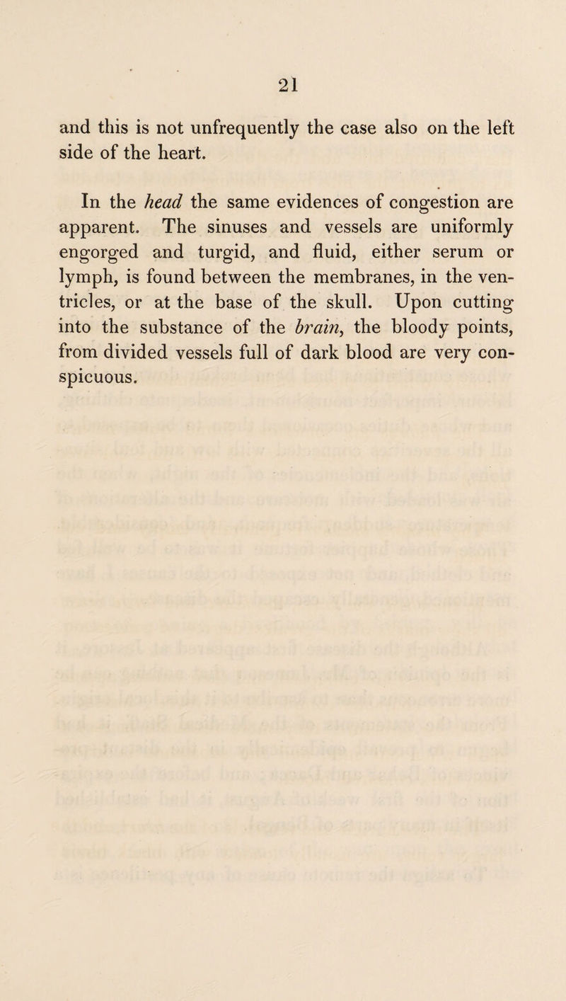 and this is not unfrequently the case also on the left side of the heart. In the head the same evidences of congestion are apparent. The sinuses and vessels are uniformly engorged and turgid, and fluid, either serum or lymph, is found between the membranes, in the ven¬ tricles, or at the base of the skull. Upon cutting into the substance of the brain, the bloody points, from divided vessels full of dark blood are very con¬ spicuous.