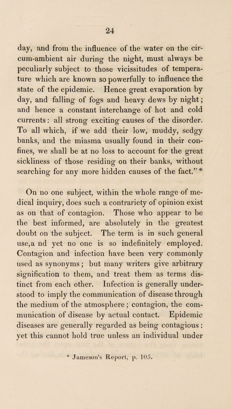 day, and from the influence of the water on the cir- cum-ambient air during the night, must always be peculiarly subject to those vicissitudes of tempera¬ ture which are known so powerfully to influence the state of the epidemic. Hence great evaporation by day, and falling of fogs and heavy dews by night; and hence a constant interchange of hot and cold currents: all strong exciting causes of the disorder. To all which, if we add their low, muddy, sedgy banks, and the miasma usually found in their con¬ fines, we shall be at no loss to account for the great sickliness of those residing on their banks, without searching for any more hidden causes of the fact.” * On no one subject, within the whole range of me¬ dical inquiry, does such a contrariety of opinion exist as on that of contagion. Those who appear to be the best informed, are absolutely in the greatest doubt on the subject. The term is in such general use,a nd yet no one is so indefinitely employed. Contagion and infection have been very commonly used as synonyms; but many writers give arbitrary signification to them, and treat them as terms dis¬ tinct from each other. Infection is generally under¬ stood to imply the communication of disease through the medium of the atmosphere; contagion, the com¬ munication of disease by actual contact. Epidemic diseases are generally regarded as being contagious: yet this cannot hold true unless an individual under * Jameson’s Report, p. 105.