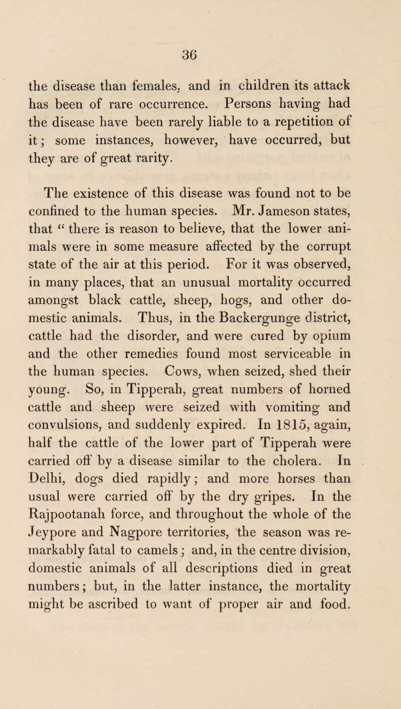 the disease than females, and in children its attack has been of rare occurrence. Persons having had the disease have been rarely liable to a repetition of it; some instances, however, have occurred, but they are of great rarity. The existence of this disease was found not to be confined to the human species. Mr. Jameson states, that <c there is reason to believe, that the lower ani¬ mals were in some measure affected by the corrupt state of the air at this period. For it was observed, in many places, that an unusual mortality occurred amongst black cattle, sheep, hogs, and other do¬ mestic animals. Thus, in the Backergunge district, cattle had the disorder, and were cured by opium and the other remedies found most serviceable in the human species. Cows, when seized, shed their young. So, in Tipperah, great numbers of horned cattle and sheep were seized with vomiting and convulsions, and suddenly expired. In 1815, again, half the cattle of the lower part of Tipperah were carried off by a disease similar to the cholera. In Delhi, dogs died rapidly; and more horses than usual were carried off by the dry gripes. In the Rajpootanah force, and throughout the whole of the Jeypore and Nagpore territories, the season was re¬ markably fatal to camels ; and, in the centre division, domestic animals of all descriptions died in great numbers; but, in the latter instance, the mortality might be ascribed to want of proper air and food.