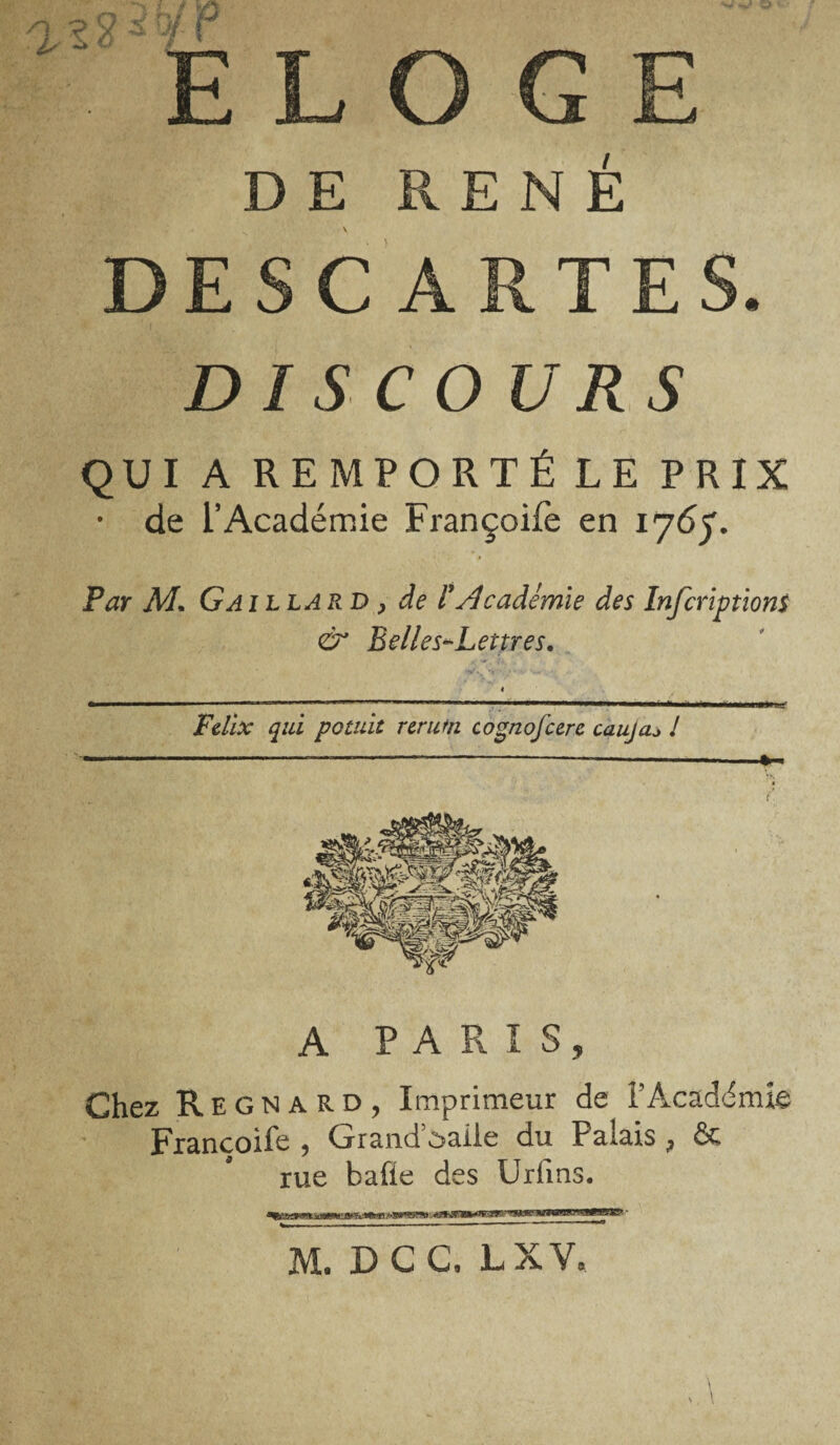 DE RENÉ DESCARTES. DISCOURS QUI A REMPORTÉ LE PRIX • de l’Académie Françoife en 1767. # P aï AL G A illard , de F Académie des Infcriptions & Belles^Lettres. « *■— ■!!■■■ ■■ ■ — 1—' i j mi»-«in ■ n 1 ■■ ■'■■■ ■■■■- ■■ HWl—' Félix qui potuit rerutn cognofcerc caujaj ! A PARIS, Chez Régna RD, Imprimeur de l’Académie Françoife , GrandAaile du Palais , & rue balle des Urfms. M.DCC, LXV, V N, \
